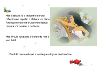 Mas Sabidão vê a imagem da bruxa
reflectida no espelho e elabora um plano.
Arrancou o colar da bruxa onde estava
presa a voz de Ariel e partiu-se.



Mas Úrsula volta para o dundo do mar e
leva Ariel.




   Eric luta contra a bruxa e consegue atingi-la, destruindo-a...
 