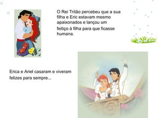 O Rei Tritão percebeu que a sua
                       filha e Eric estavam mesmo
                       apaixonados e lançou um
                       feitiço à filha para que ficasse
                       humana.




Erica e Ariel casaram e viveram
felizes para sempre...
 