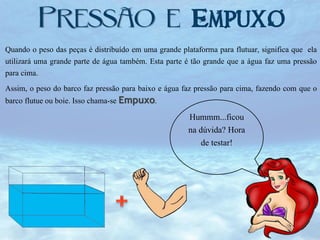 Empuxo
Quando o peso das peças é distribuído em uma grande plataforma para flutuar, significa que ela
utilizará uma grande parte de água também. Esta parte é tão grande que a água faz uma pressão
para cima.
Assim, o peso do barco faz pressão para baixo e água faz pressão para cima, fazendo com que o
barco flutue ou boie. Isso chama-se Empuxo.

Hummm...ficou
na dúvida? Hora
de testar!

 