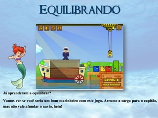 Equilibrando

Já aprenderam a equilibrar?
Vamos ver se você seria um bom marinheiro com este jogo. Arrume a carga para o capitão,
mas não vale afundar o navio, hein!

 
