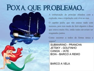 Poxa, que problemao...!
A embarcação do príncipe afundou com a
explosão, mas a tripulação está viva no mar.

O capitão pediu que não usasse nada com
motores, pois tem medo de ferir alguém e disse
que estava muito frio, então todos deveriam ser
resgatados juntos.
Como socorrer a todos de forma única e
segura?
SUBMARINO - PRANCHA
JETSKY - GOLFINHO
CANOA - IATE
BOIA - BARCO A REMO

BARCO A VELA

 