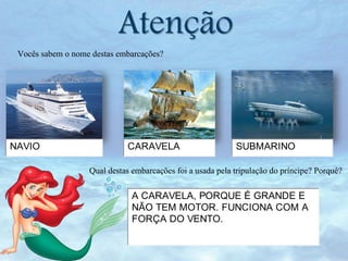 Atenção

Vocês sabem o nome destas embarcações?

NAVIO

CARAVELA

SUBMARINO

Qual destas embarcações foi a usada pela tripulação do príncipe? Porquê?
A CARAVELA, PORQUE É GRANDE E
NÃO TEM MOTOR. FUNCIONA COM A
FORÇA DO VENTO.

 