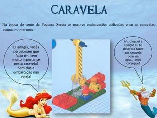 Caravela
Na época do conto da Pequena Sereia as maiores embarcações utilizadas eram as caravelas.
Vamos montar uma?

Ei amigos, vocês
perceberam que
falta um item
muito importante
nesta caravela?
Sem elas a
embarcação não
veleja!

Ah, cheguei a
tempo! Eu te
desafio a fazer
sua caravela
boiar na
água...você
consegue?

 