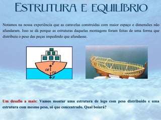 Notamos na nossa experiência que as caravelas construídas com maior espaço e dimensões não
afundaram. Isso se dá porque as estruturas daquelas montagens foram feitas de uma forma que
distribuiu o peso das peças impedindo que afundasse.

Um desafio a mais: Vamos montar uma estrutura de lego com peso distribuído e uma
estrutura com mesmo peso, só que concentrado. Qual boiará?

 
