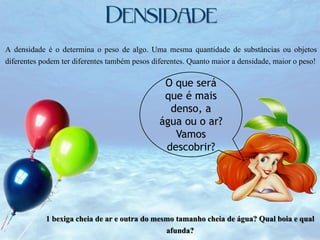 A densidade é o determina o peso de algo. Uma mesma quantidade de substâncias ou objetos
diferentes podem ter diferentes também pesos diferentes. Quanto maior a densidade, maior o peso!

O que será
que é mais
denso, a
água ou o ar?
Vamos
descobrir?

1 bexiga cheia de ar e outra do mesmo tamanho cheia de água? Qual boia e qual
afunda?

 