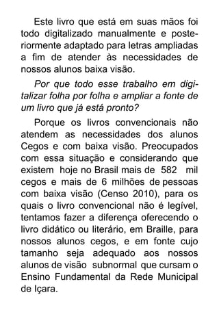 Este livro que está em suas mãos foi
todo digitalizado manualmente e poste-
riormente adaptado para letras ampliadas
a fim de atender às necessidades de
nossos alunos baixa visão.
Por que todo esse trabalho em digi-
talizar folha por folha e ampliar a fonte de
um livro que já está pronto?
Porque os livros convencionais não
atendem as necessidades dos alunos
Cegos e com baixa visão. Preocupados
com essa situação e considerando que
existem hoje no Brasil mais de 582 mil
cegos e mais de 6 milhões de pessoas
com baixa visão (Censo 2010), para os
quais o livro convencional não é legível,
tentamos fazer a diferença oferecendo o
livro didático ou literário, em Braille, para
nossos alunos cegos, e em fonte cujo
tamanho seja adequado aos nossos
alunos de visão subnormal que cursam o
Ensino Fundamental da Rede Municipal
de Içara.
 