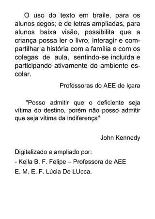 O uso do texto em braile, para os
alunos cegos; e de letras ampliadas, para
alunos baixa visão, possibilita que a
criança possa ler o livro, interagir e com-
partilhar a história com a família e com os
colegas de aula, sentindo-se incluída e
participando ativamente do ambiente es-
colar.
Professoras do AEE de Içara
"Posso admitir que o deficiente seja
vítima do destino, porém não posso admitir
que seja vítima da indiferença"
John Kennedy
Digitalizado e ampliado por:
- Keila B. F. Felipe – Professora de AEE
E. M. E. F. Lúcia De LUcca.
 