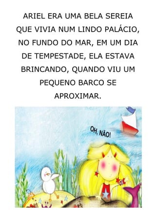 ARIEL ERA UMA BELA SEREIA
QUE VIVIA NUM LINDO PALÁCIO,
NO FUNDO DO MAR, EM UM DIA
DE TEMPESTADE, ELA ESTAVA
BRINCANDO, QUANDO VIU UM
PEQUENO BARCO SE
APROXIMAR.
 