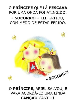 O PRÍNCIPE QUE LÁ PESCAVA
POR UMA ONDA FOI ATINGIDO:
- SOCORRO! – ELE GRITOU,
COM MEDO DE ESTAR FERIDO.
O PRÍNCIPE, ARIEL SALVOU, E
PARA ACORDÁ-LO UMA LINDA
CANÇÃO CANTOU.
 