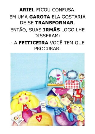 ARIEL FICOU CONFUSA.
EM UMA GAROTA ELA GOSTARIA
DE SE TRANSFORMAR.
ENTÃO, SUAS IRMÃS LOGO LHE
DISSERAM:
- A FEITICEIRA VOCÊ TEM QUE
PROCURAR.
 