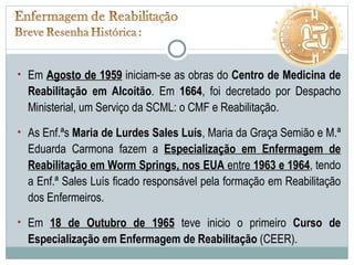 Em  Agosto de 1959  iniciam-se as obras do  Centro de Medicina de Reabilitação em Alcoitão . Em  1664 , foi decretado por Despacho Ministerial, um Serviço da SCML: o CMF e Reabilitação. As Enf.ªs  Maria de Lurdes Sales Luís , Maria da Graça Semião e M.ª Eduarda Carmona fazem a  Especialização em Enfermagem de Reabilitação em Worm Springs, nos EUA  entre  1963 e 1964 , tendo a Enf.ª Sales Luís ficado responsável pela formação em Reabilitação dos Enfermeiros.  Em  18 de Outubro de 1965  teve inicio o primeiro  Curso de Especialização em Enfermagem de Reabilitação  (CEER). 