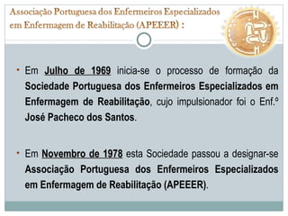 Em  Julho de 1969  inicia-se o processo de formação da  Sociedade Portuguesa dos Enfermeiros Especializados em Enfermagem de Reabilitação , cujo impulsionador foi o Enf.º  José Pacheco dos Santos . Em  Novembro de 1978  esta Sociedade passou a designar-se  Associação Portuguesa dos Enfermeiros Especializados em Enfermagem de Reabilitação (APEEER) . 