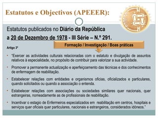 Estatutos e Objectivos (APEEER): Estatutos publicados no  Diário da República  a  20 de Dezembro de 1978  - III Série – N.º 291. Artigo 3º “ Exercer as actividades culturais relacionadas com o estatuto e divulgação de assuntos relativos à especialidade, no propósito de contribuir para valorizar a sua actividade. Promover a permanente actualização e aperfeiçoamento das técnicas e dos conhecimentos de enfermagem de reabilitação. Estabelecer relações com entidades e organismos oficias, oficializados e particulares, quando solicitados ou quando a associação o entenda. Estabelecer relações com associações ou sociedades similares quer nacionais, quer estrangeiras, nomeadamente as de profissionais de reabilitação. Incentivar o estagio de Enfermeiros especializados em  reabilitação em centros, hospitais e serviços quer oficiais quer particulares, nacionais e estrangeiros, considerados idóneos.” Formação / Investigação / Boas práticas 