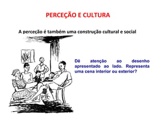 PERCEÇÃO E CULTURA 
A perceção é também uma construção cultural e social 
Dê atenção ao desenho 
apresentado ao lado. Representa 
uma cena interior ou exterior? 
 