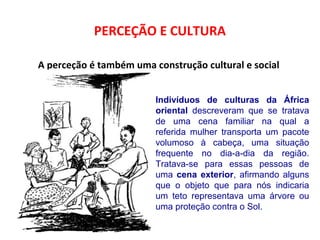 PERCEÇÃO E CULTURA 
A perceção é também uma construção cultural e social 
Indivíduos de culturas da África 
oriental descreveram que se tratava 
de uma cena familiar na qual a 
referida mulher transporta um pacote 
volumoso à cabeça, uma situação 
frequente no dia-a-dia da região. 
Tratava-se para essas pessoas de 
uma cena exterior, afirmando alguns 
que o objeto que para nós indicaria 
um teto representava uma árvore ou 
uma proteção contra o Sol. 
 