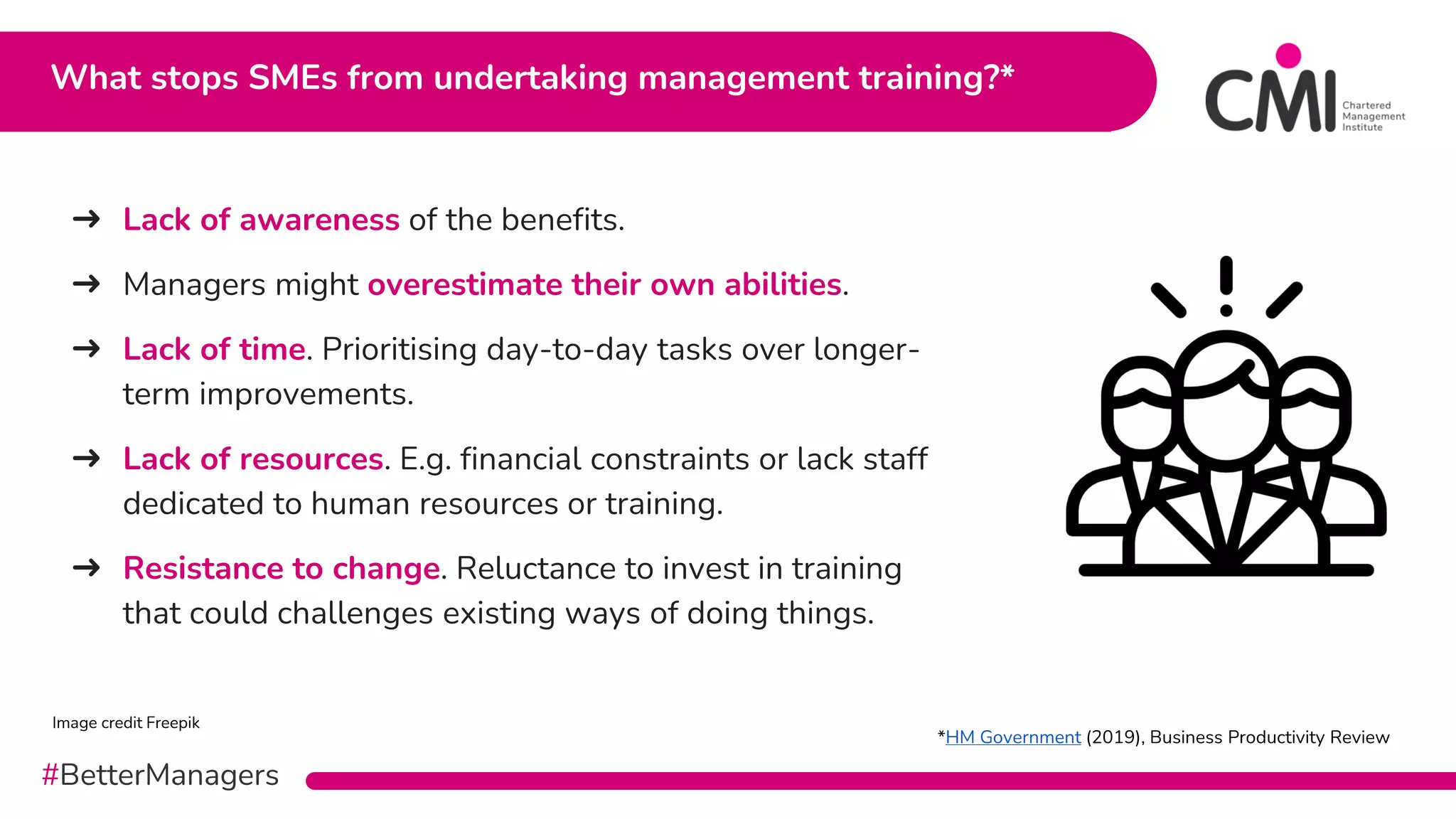 #BetterManagers
➜ Lack of awareness of the benefits.
➜ Managers might overestimate their own abilities.
➜ Lack of time. Prioritising day-to-day tasks over longer-
term improvements.
➜ Lack of resources. E.g. financial constraints or lack staff
dedicated to human resources or training.
➜ Resistance to change. Reluctance to invest in training
that could challenges existing ways of doing things.
What stops SMEs from undertaking management training?*
Image credit Freepik
*HM Government (2019), Business Productivity Review
 