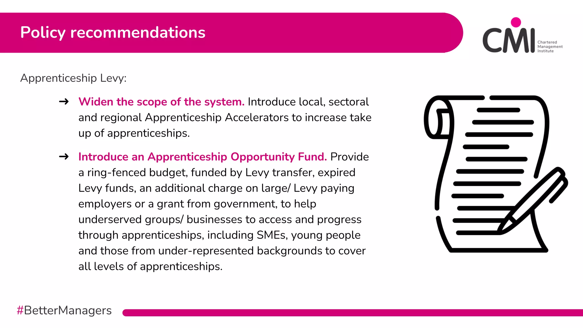 #BetterManagers
Apprenticeship Levy:
➜ Widen the scope of the system. Introduce local, sectoral
and regional Apprenticeship Accelerators to increase take
up of apprenticeships.
➜ Introduce an Apprenticeship Opportunity Fund. Provide
a ring-fenced budget, funded by Levy transfer, expired
Levy funds, an additional charge on large/ Levy paying
employers or a grant from government, to help
underserved groups/ businesses to access and progress
through apprenticeships, including SMEs, young people
and those from under-represented backgrounds to cover
all levels of apprenticeships.
Policy recommendations
 