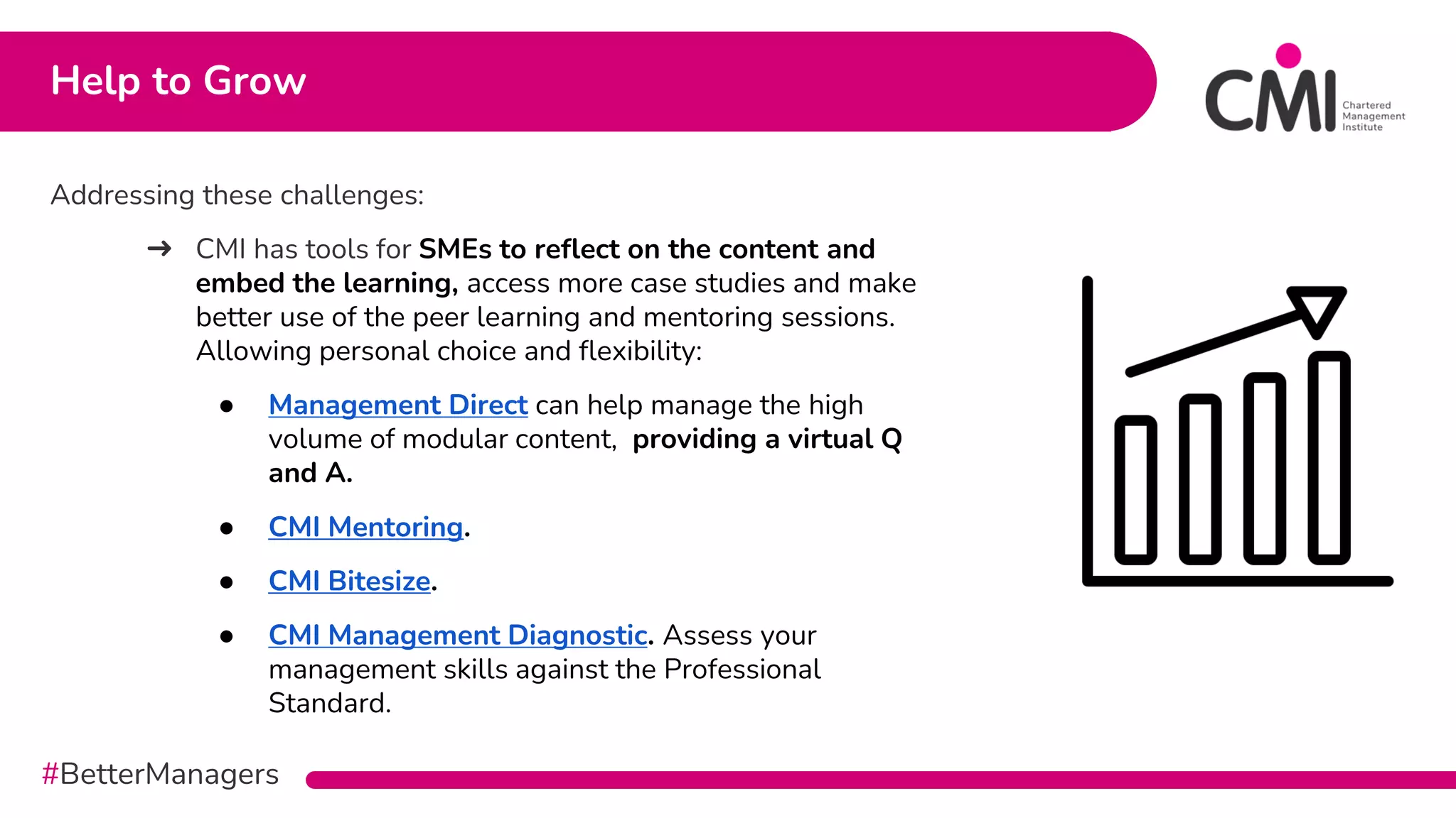#BetterManagers
Addressing these challenges:
➜ CMI has tools for SMEs to reflect on the content and
embed the learning, access more case studies and make
better use of the peer learning and mentoring sessions.
Allowing personal choice and flexibility:
● Management Direct can help manage the high
volume of modular content, providing a virtual Q
and A.
● CMI Mentoring.
● CMI Bitesize.
● CMI Management Diagnostic. Assess your
management skills against the Professional
Standard.
Help to Grow
 