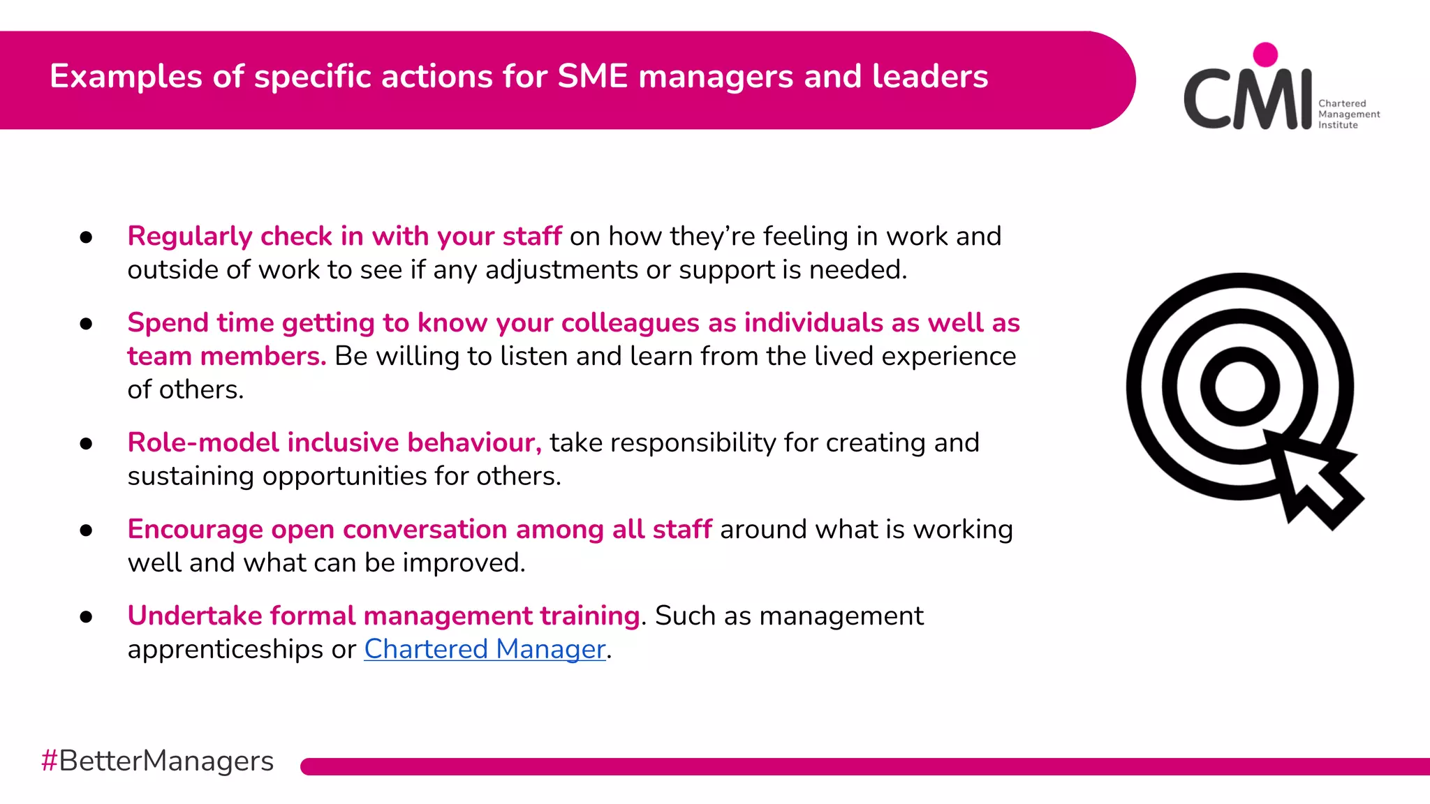 #BetterManagers
Examples of specific actions for SME managers and leaders
● Regularly check in with your staff on how they’re feeling in work and
outside of work to see if any adjustments or support is needed.
● Spend time getting to know your colleagues as individuals as well as
team members. Be willing to listen and learn from the lived experience
of others.
● Role-model inclusive behaviour, take responsibility for creating and
sustaining opportunities for others.
● Encourage open conversation among all staff around what is working
well and what can be improved.
● Undertake formal management training. Such as management
apprenticeships or Chartered Manager.
 
