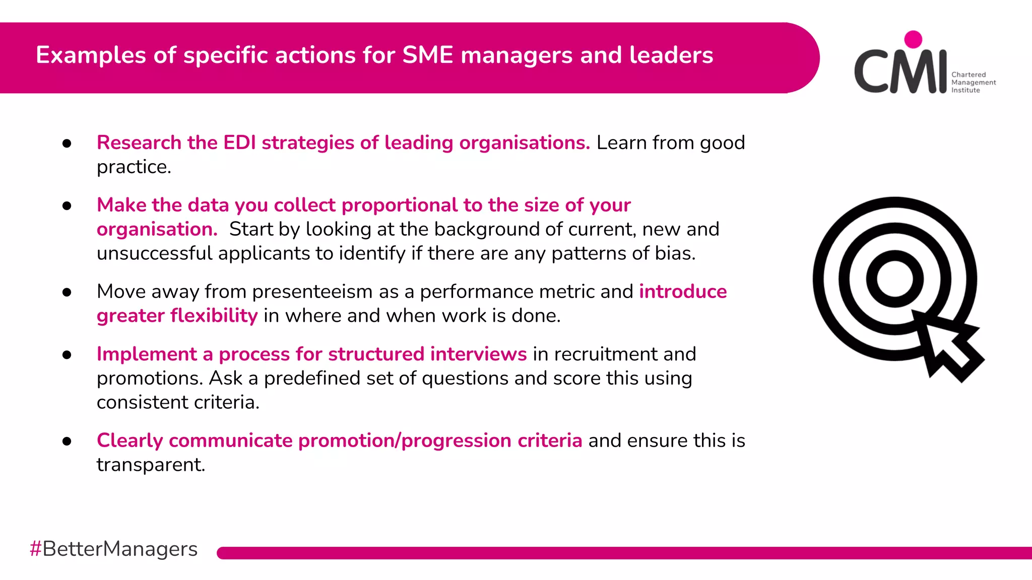 #BetterManagers
Examples of specific actions for SME managers and leaders
● Research the EDI strategies of leading organisations. Learn from good
practice.
● Make the data you collect proportional to the size of your
organisation. Start by looking at the background of current, new and
unsuccessful applicants to identify if there are any patterns of bias.
● Move away from presenteeism as a performance metric and introduce
greater flexibility in where and when work is done.
● Implement a process for structured interviews in recruitment and
promotions. Ask a predefined set of questions and score this using
consistent criteria.
● Clearly communicate promotion/progression criteria and ensure this is
transparent.
 
