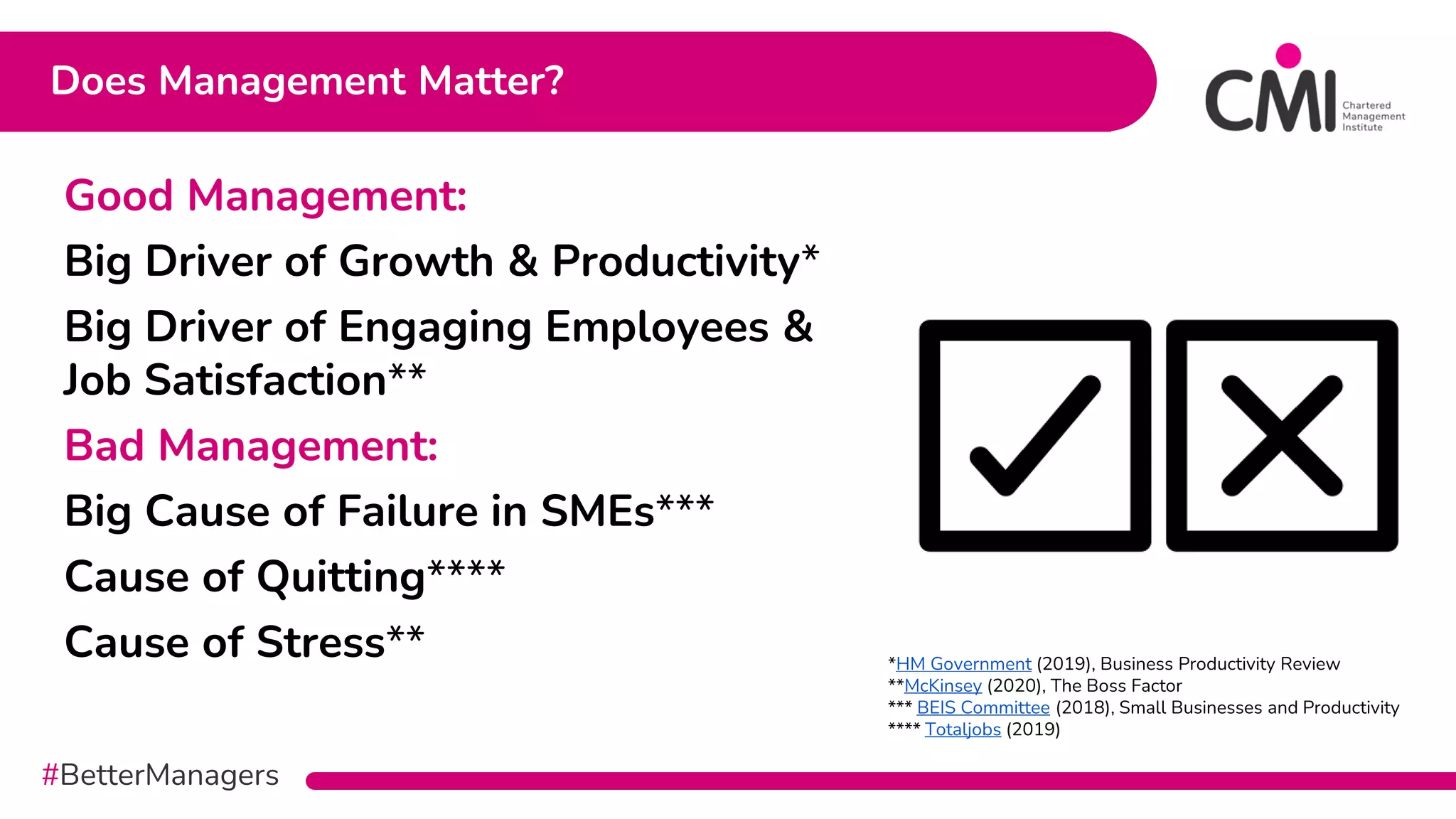 #BetterManagers
Does Management Matter?
Good Management:
Big Driver of Growth & Productivity*
Big Driver of Engaging Employees &
Job Satisfaction**
Bad Management:
Big Cause of Failure in SMEs***
Cause of Quitting****
Cause of Stress** *HM Government (2019), Business Productivity Review
**McKinsey (2020), The Boss Factor
*** BEIS Committee (2018), Small Businesses and Productivity
**** Totaljobs (2019)
 