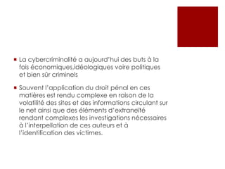  La cybercriminalité a aujourd’hui des buts à la
fois économiques,idéologiques voire politiques
et bien sûr criminels
 Souvent l’application du droit pénal en ces
matières est rendu complexe en raison de la
volatilité des sites et des informations circulant sur
le net ainsi que des éléments d’extraneïté
rendant complexes les investigations nécessaires
à l’interpellation de ces auteurs et à
l’identification des victimes.

 