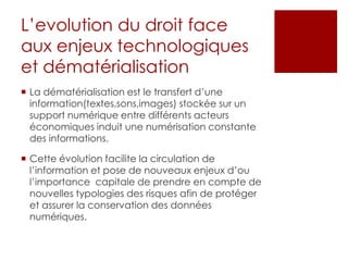 L’evolution du droit face
aux enjeux technologiques
et dématérialisation
 La dématérialisation est le transfert d’une
information(textes,sons,images) stockée sur un
support numérique entre différents acteurs
économiques induit une numérisation constante
des informations.
 Cette évolution facilite la circulation de
l’information et pose de nouveaux enjeux d’ou
l’importance capitale de prendre en compte de
nouvelles typologies des risques afin de protéger
et assurer la conservation des données
numériques.

 