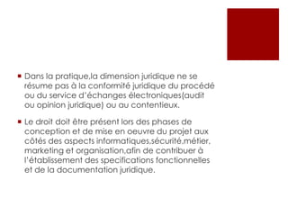  Dans la pratique,la dimension juridique ne se
résume pas à la conformité juridique du procédé
ou du service d’échanges électroniques(audit
ou opinion juridique) ou au contentieux.
 Le droit doit être présent lors des phases de
conception et de mise en oeuvre du projet aux
côtés des aspects informatiques,sécurité,métier,
marketing et organisation,afin de contribuer à
l’établissement des specifications fonctionnelles
et de la documentation juridique.

 