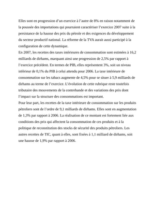 Elles sont en progression d’un exercice à l’autre de 8% en raison notamment de
la poussée des importations qui pourraient caractériser l’exercice 2007 suite à la
persistance de la hausse des prix du pétrole et des exigences du développement
du secteur productif national. La réforme de la TVA aurait aussi participé à la
configuration de cette dynamique.
En 2007, les recettes des taxes intérieures de consommation sont estimées à 16,2
milliards de dirhams, marquant ainsi une progression de 2,5% par rapport à
l’exercice précédent. En termes de PIB, elles représentent 3%, soit un niveau
inférieur de 0,1% du PIB à celui attendu pour 2006. La taxe intérieure de
consommation sur les tabacs augmente de 4,5% pour se situer à 5,9 milliards de
dirhams au terme de l’exercice. L’évolution de cette rubrique reste toutefois
tributaire des mouvements de la contrebande et des variations des prix dont
l’impact sur la structure des consommations est important.
Pour leur part, les recettes de la taxe intérieure de consommation sur les produits
pétroliers sont de l’ordre de 9,1 milliards de dirhams. Elles sont en augmentation
de 1,3% par rapport à 2006. La réalisation de ce montant est fortement liée aux
conditions des prix qui affectent la consommation de ces produits et à la
politique de reconstitution des stocks de sécurité des produits pétroliers. Les
autres recettes de TIC, quant à elles, sont fixées à 1,1 milliard de dirhams, soit
une hausse de 1,9% par rapport à 2006.
 