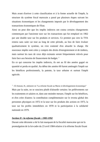 Mais avant d'arriver à cette classification et à la forme actuelle de l'impôt, la
structure du système fiscal marocain a passé par plusieurs étapes suivant les
situations économiques et les changements imposés par le développement des
transactions économiques de l'Etat.
Ainsi on peut dire que les impôts indirects ont connu certains changements
commençant par l'ancienne taxe sur les transactions qui fut remplacé en 1962
par une double taxe sur les produits et services. Ce premier pas vers la TVA
restera sans suite car tout au long de cette période, au lieu de faire évaluer
qualitativement le système, on s'est contenté d'en alourdir la charge. De
nouveaux impôts sont crées y compris des droits d'enregistrement et de timbres,
mais surtout les taux de ceux déjà existants seront fréquemment relevés pour
faire face aux besoins de financement du budget. 5
En ce qui concerne les impôts indirects, ils ont au fil des années gagné en
quantité et perdu en qualité. Au début des années 60 furent aménagés l'impôt sur
les bénéfices professionnels, la patente, la taxe urbaine et surtout l'impôt
agricole.
5
: El Amrani, H., mémoire en "La reforme fiscale au Maroc et développement économique"
Mais par la suite, on se souciera plutôt d'alourdir certains: les prélèvements sur
les traitements et salaires et, dans une moindre mesure, l'impôt sur les bénéfices,
et d'en créer d'autres: la contribution complémentaire sur le revenu global des
personnes physiques en 1972 et la taxe sur les produits des actions en 1973, la
taxe sur les profits immobiliers en 1978 et la participation à la solidarité
nationale en 1979.
Section II : la reforme fiscale : 1983-1992
Durant cette décennie a été le fait marquant de la fiscalité marocaine qui est la
promulgation de la loi-cadre du 23 avril 1984 relative à la réforme fiscale fixant
 