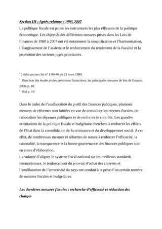 Section III : Après reforme : 1993-2007
La politique fiscale est parmi les instruments les plus efficaces de la politique
économique. Les objectifs des différentes mesures prises dans les Lois de
Finances de 1980 à 2007 ont été notamment la simplification et l’harmonisation,
l’élargissement de l’assiette et le renforcement du rendement de la fiscalité et la
promotion des secteurs jugés prioritaires.
6
: dahir portant loi n° 1-84-46 du 21 mars 1984.
7 :
Direction des études et des prévisions financières, les principales mesures de lois de finance,
2006, p. 10.
8 :
Ibid p. 10
Dans le cadre de l’amélioration du profil des finances publiques, plusieurs
mesures de réformes sont initiées en vue de consolider les recettes fiscales, de
rationaliser les dépenses publiques et de renforcer le contrôle. Les grandes
orientations de la politique fiscale et budgétaire cherchent à renforcer les efforts
de l’Etat dans la consolidation de la croissance et du développement social. A cet
effet, de nombreuses mesures et réformes de nature à renforcer l’efficacité, la
rationalité, la transparence et la bonne gouvernance des finances publiques sont
en cours d’élaboration.
La volonté d’aligner le système fiscal national sur les meilleurs standards
internationaux, le renforcement du pouvoir d’achat des citoyens et
l’amélioration de l’attractivité du pays ont conduit à la prise d’un certain nombre
de mesures fiscales et budgétaires.
Les dernières mesures fiscales : recherche d’efficacité et réduction des
charges
 
