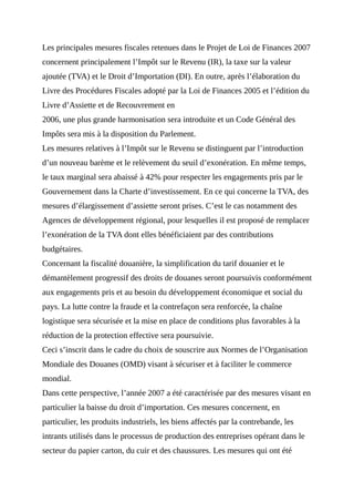 Les principales mesures fiscales retenues dans le Projet de Loi de Finances 2007
concernent principalement l’Impôt sur le Revenu (IR), la taxe sur la valeur
ajoutée (TVA) et le Droit d’Importation (DI). En outre, après l’élaboration du
Livre des Procédures Fiscales adopté par la Loi de Finances 2005 et l’édition du
Livre d’Assiette et de Recouvrement en
2006, une plus grande harmonisation sera introduite et un Code Général des
Impôts sera mis à la disposition du Parlement.
Les mesures relatives à l’Impôt sur le Revenu se distinguent par l’introduction
d’un nouveau barème et le relèvement du seuil d’exonération. En même temps,
le taux marginal sera abaissé à 42% pour respecter les engagements pris par le
Gouvernement dans la Charte d’investissement. En ce qui concerne la TVA, des
mesures d’élargissement d’assiette seront prises. C’est le cas notamment des
Agences de développement régional, pour lesquelles il est proposé de remplacer
l’exonération de la TVA dont elles bénéficiaient par des contributions
budgétaires.
Concernant la fiscalité douanière, la simplification du tarif douanier et le
démantèlement progressif des droits de douanes seront poursuivis conformément
aux engagements pris et au besoin du développement économique et social du
pays. La lutte contre la fraude et la contrefaçon sera renforcée, la chaîne
logistique sera sécurisée et la mise en place de conditions plus favorables à la
réduction de la protection effective sera poursuivie.
Ceci s’inscrit dans le cadre du choix de souscrire aux Normes de l’Organisation
Mondiale des Douanes (OMD) visant à sécuriser et à faciliter le commerce
mondial.
Dans cette perspective, l’année 2007 a été caractérisée par des mesures visant en
particulier la baisse du droit d’importation. Ces mesures concernent, en
particulier, les produits industriels, les biens affectés par la contrebande, les
intrants utilisés dans le processus de production des entreprises opérant dans le
secteur du papier carton, du cuir et des chaussures. Les mesures qui ont été
 