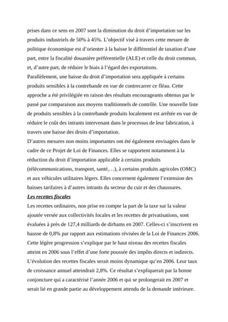 prises dans ce sens en 2007 sont la diminution du droit d’importation sur les
produits industriels de 50% à 45%. L’objectif visé à travers cette mesure de
politique économique est d’orienter à la baisse le différentiel de taxation d’une
part, entre la fiscalité douanière préférentielle (ALE) et celle du droit commun,
et, d’autre part, de réduire le biais à l’égard des exportations.
Parallèlement, une baisse du droit d’importation sera appliquée à certains
produits sensibles à la contrebande en vue de contrecarrer ce fléau. Cette
approche a été privilégiée en raison des résultats encourageants obtenus par le
passé par comparaison aux moyens traditionnels de contrôle. Une nouvelle liste
de produits sensibles à la contrebande produits localement est arrêtée en vue de
réduire le coût des intrants intervenant dans le processus de leur fabrication, à
travers une baisse des droits d’importation.
D’autres mesures non moins importantes ont été également envisagées dans le
cadre de ce Projet de Loi de Finances. Elles se rapportent notamment à la
réduction du droit d’importation applicable à certains produits
(télécommunications, transport, santé,…), à certains produits agricoles (OMC)
et aux véhicules utilitaires légers. Elles concernent également l’extension des
baisses tarifaires à d’autres intrants du secteur du cuir et des chaussures.
Les recettes fiscales
Les recettes ordinaires, non prise en compte la part de la taxe sur la valeur
ajoutée versée aux collectivités locales et les recettes de privatisations, sont
évaluées à près de 127,4 milliards de dirhams en 2007. Celles-ci s’inscrivent en
hausse de 0,8% par rapport aux estimations révisées de la Loi de Finances 2006.
Cette légère progression s’explique par le haut niveau des recettes fiscales
atteint en 2006 sous l’effet d’une forte poussée des impôts directs et indirects.
L’évolution des recettes fiscales serait moins dynamique qu’en 2006. Leur taux
de croissance annuel atteindrait 2,8%. Ce résultat s’expliquerait par la bonne
conjoncture qui a caractérisé l’année 2006 et qui se prolongerait en 2007 et
serait lié en grande partie au développement attendu de la demande intérieure.
 