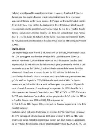 Celui-ci serait favorable au renforcement des ressources fiscales de l’Etat. Le
dynamisme des recettes fiscales résulterait principalement de la croissance
soutenue de la taxe sur la valeur ajoutée, de l’impôt sur les sociétés et des droits
d’enregistrement et de timbre. La particularité de cette tendance réside dans le
renforcement pour la quatrième année consécutive du rôle de la fiscalité directe
dans la formation des recettes fiscales. Ces dernières sont estimées pour l’année
2007 à 111,3 milliards de dirhams. Cette masse financière représenterait 20,9%
du PIB, réduisant ainsi les recettes fiscales de 0,6 point du PIB comparativement
à 2006.
Impôts directs
Les impôts directs sont évalués à 48,8 milliards de dirhams, soit une croissance
de 1,2% par rapport aux données révisées de la Loi de Finances 2006. Ce
montant représente 9,2% du PIB et 43,9% du total des recettes fiscales. Leur
augmentation de 591 millions de dirhams serait principalement le résultat d’une
hausse des recettes de l’IS de 1,2 milliard de dirhams et de la baisse de celles
afférentes à l’impôt sur le revenu de près de 600 millions de dirhams. La
contribution des impôts directs se trouve ainsi consolidée comparativement à ce
qu’elle a été sur la période 2000-2005 où elle avait atteint 36%. Ce dernier
mouvement de la fiscalité directe a été suffisant pour compenser et dépasser le
recul observé des recettes douanières qui sont passées de 16% à la veille de la
mise en oeuvre de l’accord d’association avec l’UE à 12,4% en 2005. En termes
de PIB, cette évolution s’est traduite par une progression de 3,3 points du PIB de
la fiscalité directe entre 2000 et 2005. Elle est passée de
6,1% à 9,4% du PIB. Depuis 2004, cette part est devenue supérieure à celle de la
fiscalité indirecte.
Evaluées à 25,6 milliards de dirhams, les recettes de l’IS s’inscrivent en hausse
de 4,7% par rapport à leur niveau de 2006 pour se situer à 4,8% du PIB. Cette
progression est en net ralentissement par rapport aux deux exercices précédents
où les rythmes de croissance avaient atteint respectivement 22,1% et 26,4%. Ces
 