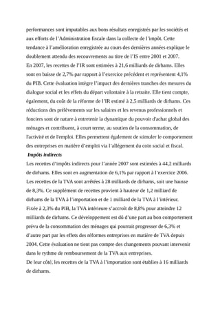 performances sont imputables aux bons résultats enregistrés par les sociétés et
aux efforts de l’Administration fiscale dans la collecte de l’impôt. Cette
tendance à l’amélioration enregistrée au cours des dernières années explique le
doublement attendu des recouvrements au titre de l’IS entre 2001 et 2007.
En 2007, les recettes de l’IR sont estimées à 21,6 milliards de dirhams. Elles
sont en baisse de 2,7% par rapport à l’exercice précédent et représentent 4,1%
du PIB. Cette évaluation intègre l’impact des dernières tranches des mesures du
dialogue social et les effets du départ volontaire à la retraite. Elle tient compte,
également, du coût de la réforme de l’IR estimé à 2,5 milliards de dirhams. Ces
réductions des prélèvements sur les salaires et les revenus professionnels et
fonciers sont de nature à entretenir la dynamique du pouvoir d'achat global des
ménages et contribuent, à court terme, au soutien de la consommation, de
l'activité et de l'emploi. Elles permettent également de stimuler le comportement
des entreprises en matière d’emploi via l’allégement du coin social et fiscal.
Impôts indirects
Les recettes d’impôts indirects pour l’année 2007 sont estimées à 44,2 milliards
de dirhams. Elles sont en augmentation de 6,1% par rapport à l’exercice 2006.
Les recettes de la TVA sont arrêtées à 28 milliards de dirhams, soit une hausse
de 8,3%. Ce supplément de recettes provient à hauteur de 1,2 milliard de
dirhams de la TVA à l’importation et de 1 milliard de la TVA à l’intérieur.
Fixée à 2,3% du PIB, la TVA intérieure s’accroît de 8,8% pour atteindre 12
milliards de dirhams. Ce développement est dû d’une part au bon comportement
prévu de la consommation des ménages qui pourrait progresser de 6,3% et
d’autre part par les effets des réformes entreprises en matière de TVA depuis
2004. Cette évaluation ne tient pas compte des changements pouvant intervenir
dans le rythme de remboursement de la TVA aux entreprises.
De leur côté, les recettes de la TVA à l’importation sont établies à 16 milliards
de dirhams.
 