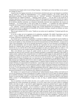 révisionnistes pour lesquels selon le mot de Deng Xiaoping : « Qu’importe que le chat soit blanc ou noir, pourvu
qu’il attrape les souris » !
Emportés dans leur logique économiste, les révisionnistes estimèrent ainsi que ce qui manquait au socialisme
était en somme le « défaut de responsabilisation » et le « manque d’initiative » de la base, induits par la
planification centralisée. En quoi consistèrent donc les ‘‘réformes’’ introduites ? Principalement en une large
décentralisation de l’appareil productif — industriel comme agricole —, non pas dans le sens positif de sa
meilleure répartition sur les vastes territoires de l’URSS et du développement économique prioritaire des régions
périphériques arriérées comme il avait été question jusqu’ici, mais dans le sens de son affranchissement vis-à-vis
de la direction planifiée centralisée. Les entreprises industrielles devinrent ainsi propriétaires des moyens de
production — ne reversant plus à l’Etat qu’un impôt sur le bénéfice — et acquérant une totale autonomie
comptable leur laissant le loisir de disposer des fonds d’investissements comme des revenus de l’entreprise.
Ces ‘‘réformes’’ rendirent évidemment caduque toute véritable planification de la production et la loi de la
valeur redevint ainsi la loi régulatrice de l'ensemble de l’économie soviétique, exerçant son influence sur toutes
les sphères de la société soviétique.
Mais en quoi consiste la loi de la valeur ? Quelle est son action sous le capitalisme ? Comment agit-elle sous
le socialisme ?
La loi de la valeur est la loi régulatrice de la production marchande. Elle établit l’équivalence entre les
valeurs d’usage (d'utilité) des différentes marchandises et les ramène à une mesure commune : la valeur
d’échange, fétichisée et symbolisée par l'argent.
On a montré que la valeur d’une marchandise se ramenait en définitive à la quantité de travail cristallisé en
elle. Pour la raison que tout au long de l’histoire moderne de la société humaine jusqu’au capitalisme, le travail
est du travail exploité, la valeur du produit du travail revêt nécessairement une forme fétichisée : la mesure de la
valeur d’une marchandise se fait non en mesurant directement le temps de travail nécessaire à la production de
telle ou telle marchandise, mais de manière détournée, par l’égalisation du taux de profit entre les différentes
branches de l’industrie (par la mesure de la valeur des produits du surtravail qui peuvent en être retirés). En
fonction du taux de profit de telle ou telle industrie par rapport aux autres, les capitaux affluent ou refluent, c’est
un mouvement de va-et-vient constant amenant à l’échelle de la société à l’obtention d’un taux de profit moyen.
Marx avait démontré que la hausse du capital constant au sein de la composition organique du capital
entraînait une baisse du taux de profit et que les branches possédant la composition organique la plus faible en
capital constant, employant donc comparativement à la totalité du capital engagé une plus grande part de capital
variable (c’est-à-dire de main d’œuvre), étaient celles qui produisaient le plus de profit. (Ce qui se comprend
parfaitement, puisque la marchandise force de travail est la seule marchandise dont l’usage produise une plus
grande somme de valeurs d’échanges que n’en nécessitent son fonctionnement et sa reproduction.) Marx avait
déjà remarqué que l’application de la loi de la valeur à la sphère des moyens de production aboutissait à favoriser
le développement de l’industrie légère comparativement à l’industrie lourde et amenait aussi souvent à freiner le
progrès technique et la mécanisation de la production : le pressurage le plus sauvage de la main d’œuvre est aussi
souvent que possible préférée à des investissements lourds en capital constant qui amèneront inévitablement à la
baisse du taux de profit. Ainsi se trouve également freinée en régime capitaliste la croissance de la productivité
du travail. C’est la concurrence entre les différents propriétaires privés qui s’oppose dans une certaine mesure à
cette tendance, en exigeant la baisse du coût de production et donc de la quantité de travail humain utilisé dans le
processus de production. D’où l’introduction alors obligatoire du machinisme.
Dès l’époque où il s’agissait de jeter les fondements de l’industrialisation du pays, Staline avait insisté sur la
nécessité de soustraire les moyens de production à la sphère d’action de la loi de la valeur (la recherche absolue
de la rentabilité immédiate), sans quoi l’industrie lourde (qui possède une composition organique en capital très
élevée), ne serait pas jugée rentable et ne serait donc pas édifiée, ou avec un très grand retard et à des rythmes
faibles (comme il est habituellement d’usage au cours du long et pénible processus d’industrialisation
capitaliste…)
Sous le socialisme, la loi de la valeur doit donc voir sa sphère d’action restreinte sous peine d’entraver la
construction de la base économique du socialisme. La loi de la valeur exerce son action comme le soulignait
Staline, mais dans un cadre 1° qui exclut le capital engagé dans le processus productif (qu’il s’agisse du capital
fixe ou du capital variable : la force de travail humaine) ; 2° restreint aux objets de consommation courante à
quelques exceptions prêt cependant : sous le socialisme, la valeur des marchandises n’est pas toujours égale à
son prix de revient ; pour certains objets de consommation courante ayant une grande utilité sociale, le prix est
fixé en dessous du prix de production, alors que le prix des objets de moins grande utilité sera fixé au-dessus du
prix de production (c’est ainsi qu’en URSS le pain était vendu en-dessous de son prix de production, ou qu’en
Albanie le prix des appareils électroménagers était ajusté en fonction de leur utilité sociale, notamment en vue de
l’émancipation de la femme et de son affranchissement du fardeau des tâches ménagères), l’essentiel étant la
compensation des écarts individuels des valeurs à l’échelle de la société, compensation capable de garantir la
reproduction élargie du capital social de manière harmonieuse.
 