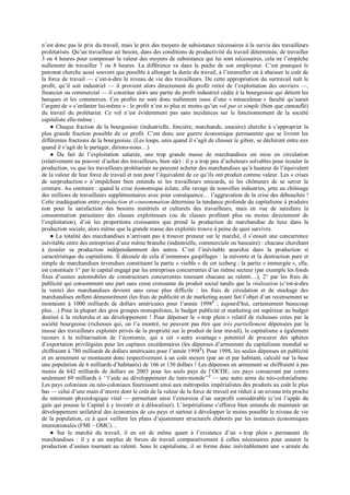 n’est donc pas le prix du travail, mais le prix des moyens de subsistance nécessaires à la survie des travailleurs
prolétarisés. Qu’un travailleur ait besoin, dans des conditions de productivité du travail déterminée, de travailler
3 ou 4 heures pour compenser la valeur des moyens de subsistance qui lui sont nécessaires, cela ne l’empêche
nullement de travailler 7 ou 8 heures. La différence va dans la poche de son employeur. C’est pourquoi le
patronat cherche aussi souvent que possible à allonger la durée du travail, à l’intensifier où à abaisser le coût de
la force de travail — c’est-à-dire le niveau de vie des travailleurs. De cette appropriation du surtravail naît le
profit, qu’il soit industriel — il provient alors directement du profit retiré de l’exploitation des ouvriers —,
financier ou commercial — il constitue alors une partie du profit industriel cédée à la bourgeoisie qui détient les
banques et les commerces. Ces profits ne sont donc nullement issus d’une « miraculeuse » faculté qu’aurait
l’argent de « s’enfanter lui-même » : le profit n’est ni plus ni moins qu’un vol pur et simple (bien que camouflé)
du travail du prolétariat. Ce vol n’est évidemment pas sans incidences sur le fonctionnement de la société
capitaliste elle-même :
● Chaque fraction de la bourgeoisie (industrielle, foncière, marchande, usuraire) cherche à s’approprier la
plus grande fraction possible de ce profit. C’est donc une guerre économique permanente que se livrent les
différentes fractions de la bourgeoisie. (Les loups, unis quand il s’agit de chasser le gibier, se déchirent entre eux
quand il s’agit de le partager, dirions-nous…)
● Du fait de l’exploitation salariée, une trop grande masse de marchandises est mise en circulation
(relativement au pouvoir d’achat des travailleurs, bien sûr) : il y a trop peu d’acheteurs solvables pour écouler la
production, vu que les travailleurs prolétarisés ne peuvent acheter des marchandises qu’à hauteur de l’équivalent
de la valeur de leur force de travail et non pour l’équivalent de ce qu’ils ont produit comme valeur. Les « crises
de surproduction » n’empêchent bien entendu ni les travailleurs smicards, ni les chômeurs de se serrer la
ceinture. Au contraire : quand la crise économique éclate, elle ravage de nouvelles industries, jette au chômage
des millions de travailleurs supplémentaires avec pour conséquence… l’aggravation de la crise des débouchés !
Cette inadéquation entre production et consommation détermine la tendance profonde du capitalisme à produire
non pour la satisfaction des besoins matériels et culturels des travailleurs, mais en vue de satisfaire la
consommation parasitaire des classes exploiteuses (ou de classes profitant plus ou moins directement de
l’exploitation), d’où les proportions croissantes que prend la production de marchandise de luxe dans la
production sociale, alors même que la grande masse des exploités trouve à peine de quoi survivre.
● La totalité des marchandises n’arrivant pas à trouver preneur sur le marché, il s’ensuit une concurrence
inévitable entre des entreprises d’une même branche (industrielle, commerciale ou bancaire) : chacune cherchant
à écouler sa production indépendamment des autres. C’est l’inévitable anarchie dans la production si
caractéristique du capitalisme. Il découle de cela d’immenses gaspillages : la mévente et la destruction pure et
simple de marchandises invendues constituent la partie « visible » de cet iceberg ; la partie « immergée », elle,
est constituée 1° par le capital engagé par les entreprises concurrentes d’un même secteur (par exemple les fonds
fixes d’usines automobiles de constructeurs concurrentes tournant chacune au ralenti…), 2° par les frais de
publicité qui consomment une part sans cesse croissante du produit social tandis que la réalisation (c’est-à-dire
la vente) des marchandises devient sans cesse plus difficile : les frais de circulation et de stockage des
marchandises enflent démesurément (les frais de publicité et de marketing ayant fait l’objet d’un recensement se
montaient à 1000 milliards de dollars américains pour l’année 19982
; aujourd’hui, certainement beaucoup
plus…) Pour la plupart des gros groupes monopolistes, le budget publicité et marketing est supérieur au budget
destiné à la recherche et au développement ! Pour dépenser le « trop plein » relatif de richesses crées par la
société bourgeoise (richesses qui, on l’a montré, ne peuvent pas être que très partiellement dépensées par la
masse des travailleurs exploités privés de la propriété sur le produit de leur travail), le capitalisme a également
recours à la militarisation de l’économie, qui a cet « autre avantage » potentiel de procurer des sphères
d’exportation privilégiées pour les capitaux excédentaires (les dépenses d’armement du capitalisme mondial se
chiffraient à 780 milliards de dollars américains pour l’année 19982
). Pour 1998, les seules dépenses en publicité
et en armement se montaient donc respectivement à un coût moyen (par an et par habitant, calculé sur la base
une population de 6 milliards d’habitants) de 166 et 130 dollars ! Les dépenses en armement se chiffraient à pas
moins de 642 milliards de dollars en 2003 pour les seuls pays de l’OCDE, ces pays consacrant par contre
seulement 69 milliards à ‘‘l’aide au développement du tiers-monde’’2
— une autre arme du néo-colonialisme.
Les pays coloniaux ou néo-coloniaux fournissent ainsi aux métropoles impérialistes des produits au coût le plus
bas — celui d’une main d’œuvre dont le coût de la valeur de la force de travail est réduit à un niveau très proche
du minimum physiologique vital — permettant ainsi l’extorsion d’un surprofit considérable (c’est l’appât du
gain qui pousse le Capital à y investir et à délocaliser). L’impérialisme s’efforce bien entendu de maintenir un
développement unilatéral des économies de ces pays et surtout à développer le moins possible le niveau de vie
de la population, ce à quoi veillent les plans d’ajustement structurels élaborés par les instances économiques
internationales (FMI – OMC)…
● Sur le marché du travail, il en est de même quant à l’existence d’un « trop plein » permanent de
marchandises : il y a un surplus de forces de travail comparativement à celles nécessaires pour assurer la
production d’usines tournant au ralenti. Sous le capitalisme, il se forme donc inévitablement une « armée du
 
