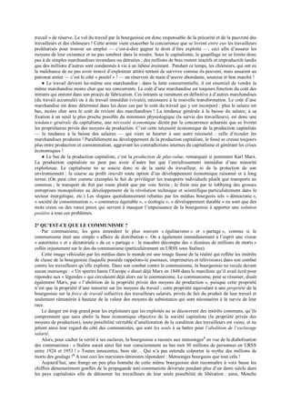 travail » de réserve. Le vol du travail par la bourgeoisie est donc responsable de la précarité et de la pauvreté des
travailleurs et des chômeurs ! Cette armée vient exacerber la concurrence que se livrent entre eux les travailleurs
prolétarisés pour trouver un emploi — c’est-à-dire gagner le droit d’être exploité —, ceci afin d’assurer les
moyens de leur existence et ne pas sombrer dans la misère. Sous le capitalisme, le gaspillage ne se limite donc
pas à de simples marchandises invendues ou détruites : des millions de bras restent inactifs et improductifs tandis
que des millions d’autres sont condamnés à vie à un labeur éreintant. Pendant ce temps, les chômeurs, qui ont eu
la malchance de ne pas avoir trouvé d’exploiteur attitré tentent de survivre comme ils peuvent, mais assurent au
patronat entier — c’est le côté « positif » ! — un réservoir de main d’œuvre abondante, soumise et bon marché !
● Le travail devient lui-même une marchandise : dans la lutte concurrentielle, il est essentiel de vendre la
même marchandise moins cher que ses concurrents. Le coût d’une marchandise est toujours fonction du coût des
intrants qui entrent dans son procès de fabrication. Ces intrants se ramènent en définitive à d’autres marchandises
(du travail accumulé) ou à du travail immédiat (vivant), nécessaire à la nouvelle transformation. Le coût d’une
marchandise est donc déterminé dans les deux cas par le coût du travail qui y est incorporé : plus le salaire est
bas, moins cher sera le coût de revient des marchandises ! La tendance générale à la baisse du salaire, à sa
fixation à un seuil le plus proche possible du minimum physiologique (la survie des travailleurs), est donc une
tendance générale du capitalisme, une nécessité économique dictée par la concurrence acharnée que se livrent
les propriétaires privés des moyens de production. C’est cette nécessité économique de la production capitaliste
— la tendance à la baisse des salaires — qui vient se heurter à une autre nécessité : celle d’écouler les
marchandises produites ! Parallèlement au développement de la production capitaliste, le fossé se creuse toujours
plus entre production et consommation, aggravant les contradictions internes du capitalisme et générant les crises
économiques !
● Le but de la production capitaliste, c’est la production de plus-value, remarquait si justement Karl Marx.
La production capitaliste ne peut pas avoir d’autre but que l’enrichissement immédiat d’une minorité
exploiteuse. Le capitalisme ne se soucie donc ni de la santé du travailleur, ni de la protection de son
environnement : la course au profit interdit toute option d’un développement économique raisonné et à long
terme. (On peut citer comme exemples le fait de privilégier les transports individuels plutôt que transports en
commun ; le transport de fret par route plutôt que par voie ferrée ; le frein mis par le lobbying des grosses
entreprises monopolistes au développement de la révolution technique et scientifique particulièrement dans le
secteur énergétique, etc.) Les slogans quotidiennement rebattus par les médias bourgeois tels « démocratie »,
« société de consommation », « commerce équitable », « écologie », « développement durable » ne sont que des
mots creux ou des vœux pieux qui servent à masquer l’impuissance de la bourgeoisie à apporter une solution
positive à tous ces problèmes.
2° QU’EST-CE QUE LE COMMUNISME ?
Par communisme, les gens entendent le plus souvent « égalitarisme » et « partage », comme si le
communisme était une simple « affaire de distribution ». On a également immédiatement à l’esprit une vision
« autoritaire » et « dictatoriale » de ce « partage » : le macabre décompte des « dizaines de millions de morts »
collés injustement sur le dos du communisme (particulièrement en URSS sous Staline).
Cette image véhiculée par les médias dans le monde est une image fausse de la réalité qui reflète les intérêts
de classe de la bourgeoisie (laquelle possède rappelons-le journaux, imprimeries et télévisions) dans son combat
contre les travailleurs qu’elle exploite. Dans son combat contre le communisme, la bourgeoisie ne recule devant
aucun mensonge : « Un spectre hante l’Europe » disait déjà Marx en 1848 dans le manifeste qu’il avait écrit pour
répondre aux « légendes » qui circulaient déjà alors sur le communisme. Le communisme, peut se résumer, disait
également Marx, par « l’abolition de la propriété privée des moyens de production », puisque cette propriété
n’est que la propriété d’une minorité sur les moyens du travail ; cette propriété équivalant à une propriété de la
bourgeoisie sur la force de travail collective des travailleurs salariés, privés de fait du produit de leur travail et
seulement rémunérés à hauteur de la valeur des moyens de subsistance qui sont nécessaires à la survie de leur
race.
Le danger est trop grand pour les exploiteurs que les exploités ne se découvrent des intérêts communs, qu’ils
comprennent que sans abolir la base économique objective de la société capitaliste (la propriété privée des
moyens de production), toute possibilité véritable d’amélioration de la condition des travailleurs est vaine, et ne
jettent ainsi leur regard du côté des communistes, qui sont les seuls à sa battre pour l’abolition de l’esclavage
salarié.
Alors, pour cacher la vérité à ses esclaves, la bourgeoisie a recours aux mensonges3
en vue de la diabolisation
des communistes : « Staline aurait ainsi fait tuer consciemment au bas mot 30 millions de personnes en URSS
entre 1924 et 1953 ! » Toutes innocentes, bien sûr… Qui n’a pas entendu colporter le mythe des millions de
morts des goulags !4
A tout ceci les marxistes-léninistes répondent : Mensonges bourgeois que tout cela !
Aujourd’hui, une frange un peu plus honnête de cette même bourgeoisie doit reconnaître à voix basse les
chiffres démesurément gonflés de la propagande anti-communiste déversée pendant plus d’un demi siècle dans
les pays capitalistes afin de détourner les travailleurs de leur seule possibilité de libération : ainsi, Mosche
 