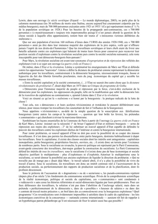Lewin, dans son ouvrage Le siècle soviétique (Fayard — Le monde diplomatique, 2003), ne parle plus de la
calomnie monstrueuse (les 30 millions de morts sous Staline, encore aujourd’hui couramment colportés par les
médias bourgeois), mais de 700 000 personnes exécutées entre 1921 et 1953 ! (Ce qui représentent moins d’ ½ %
de la population soviétique en 1928.) Pour les besoins de la propagande anti-communiste, ces « 700 000
personnes » (« mystérieusement » toujours très impersonnelles puisqu’il n’est jamais abordé la question de la
classe sociale à laquelle elles appartenaient), restent bien sûr toutes d’ « innocentes victimes délibérées du
stalinisme ».
Que sur une population d’environ 160 millions d’âmes dans l’URSS des années 1920-1940, ces « 700 000
personnes » aient pu être dans leur immense majorité des exploiteurs de la pire espèce, voilà qui n’effleure
jamais l’esprit de nos droits-de-l’hommistes ! Que les travailleurs soviétiques et leurs chefs aient du livrer une
bataille acharnée contre ces exploiteurs (qui luttaient de toutes leurs forces pour conserver puis recouvrer leur
position sociale d’exploiteurs contre la révolution socialiste puis contre la société socialiste naissante), cela reste
inacceptable pour tout démocrate-bourgeois bien-pensant !
Pour Marx, la révolution socialiste est avant tout synonyme d'expropriation et de répression des velléités des
exploiteurs (voir à ce sujet son ouvrage La guerre civile en France.)
De même, dans L'État et la révolution, Lénine a systématisé les enseignements de Marx sur l'État et défendu
contre les opportunistes "marxistes". Lénine a défini la dictature du prolétariat comme représentant la démocratie
authentique pour les travailleurs, contrairement à la démocratie bourgeoise, nécessairement tronquée, fausse et
hypocrite du fait des libertés formelles proclamées, mais du joug économique du capital qui y accable les
masses travailleuses.
« Entre la société capitaliste et la société communiste, (…) l’État ne saurait être autre chose que la dictature
révolutionnaire du prolétariat »5
, disait déjà Marx en 1875 dans sa Critique du programme de Gotha.
« Démocratie pour l'immense majorité du peuple et répression par la force, c'est-à-dire exclusion de la
démocratie pour les exploiteurs, les oppresseurs du peuple, telle est la modification que subit la démocratie lors
de la transition du capitalisme au communisme », ajoutait Lénine dans L’Etat et la révolution.
Voici en résumé ce qu’est le « stalinisme » si honni par la bourgeoisie : la pratique radicale de la lutte de
classe !
Tout cela, nos « démocrates » et leurs acolytes révisionnistes et trotskistes le passent délibérément sous
silence, pour mieux tromper les travailleurs (les soumettant de fait à l’influence de la bourgeoisie).
Nous appelons « révisionnistes », au-delà de la simple question de la souscription aux falsifications
bourgeoises (entre autres les camps et la répression —, question qui leur brûle les lèvres), les prétendus
« communistes » qui cherchent à réviser le marxisme-léninisme.
Synthétisant les leçons essentielles de la Commune de Paris à partir de l’ouvrage La guerre civile en France
de Karl Marx, Lénine insistait sur la nécessité 1° de briser l’appareil d’Etat et militaire bourgeois — arme de
répression aux mains des exploiteurs ; 2° de lui substituer un nouvel appareil d’Etat capable de défendre le
pouvoir des travailleurs contre les exploiteurs déchus de l’intérieur et contre la bourgeoisie internationale.
Pour rester prolétarien, ce nouvel appareil d’Etat ne doit pas avoir la possibilité de se couper des masses
travailleuses. Il n’est donc pas permis les discutailleries entre partis bourgeois, destinées habituellement à duper
les travailleurs. Sous le capitalisme, il existe des classes sociales dont les intérêts sont antagonistes : capitalistes
monopolistes, petite bourgeoisie, propriétaires fonciers, ouvriers, etc. ; il existe donc un terrain pour l’existence
de nombreux partis. Sous le socialisme en revanche, le pouvoir politique est représenté par le Parti Communiste,
avant-garde consciente des travailleurs, état-major guidant la construction du socialisme. Le Parti Communiste
défend les intérêts de tous les travailleurs, sous le socialisme il n’existe donc pas de base économique et sociale
objective justifiant le multipartisme : plus d’exploiteurs ni d’exploités. Autoriser le multipartisme sous le
socialisme, ce serait donner la possibilité aux anciens exploiteurs de liquider la direction du prolétariat. « Qui ne
travaille pas de mange pas » disait déjà Marx : le travail salarié aboli, il n’y a plus la possibilité de vivre du
travail d’autrui. Sous le socialisme, les travailleurs ont donc un intérêt commun réel à l’accroissement de la
production sociale, au perfectionnement des rapports de production socialistes et de la planification, dont ils
profitent directement.
Sous le prétexte de l’accusation de « dogmatisme » ou de « sectarisme », les pseudo-communistes rejettent
(depuis plus d’un siècle !) les fondements du communisme scientifique. Privés de la compréhension scientifique
de la réalité économique, politique et sociale du capitalisme, ces « communistes » sont condamnés à
« redécouvrir » sans cesse les théories réformistes et social-démocrates léguées par leurs prédécesseurs. Pour ces
faux défenseurs des travailleurs, la solution n’est pas dans l’abolition de l’esclavage salarié, mais dans un
prétendu « perfectionnement de la démocratie », dans de « possibles » « hausses de salaires » ou dans des
« contrats de travail moins précaires », en bref dans des accommodements avec la bourgeoisie exploiteuse ! Quel
programme ! Ces revendications sont évidemment impossibles à satisfaire dans le cadre du capitalisme : les lois
économiques coercitives de la concurrence — nationale comme internationale — auraient tôt fait de rappeler à
un hypothétique patron philanthrope qu’il est nécessaire de fixer le salaire aussi bas que possible !
 