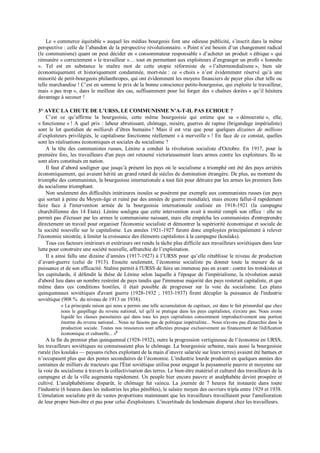 Le « commerce équitable » auquel les médias bourgeois font une odieuse publicité, s’inscrit dans la même
perspective : celle de l’abandon de la perspective révolutionnaire. « Point n’est besoin d’un changement radical
(le communisme) quant on peut décider en « consommateur responsable » d’acheter un produit « éthique » qui
rémunère « correctement » le travailleur »… tout en permettant aux exploiteurs d’engranger un profit « honnête
». Tel est en substance le maître mot de cette utopie réformiste de « l’altermondialisme », bien sûr
économiquement et historiquement condamnée, mort-née : ce « choix » n’est évidemment réservé qu’à une
minorité de petit-bourgeois philanthropes, qui ont évidemment les moyens financiers de payer plus cher telle ou
telle marchandise ! C’est en somme le prix de la bonne conscience petite-bourgeoise, qui exploite le travailleur,
mais « pas trop », dans le meilleur des cas, suffisamment pour lui forger des « chaînes dorées » qu’il hésitera
davantage à secouer !
3° AVEC LA CHUTE DE L’URSS, LE COMMUNISME N’A-T-IL PAS ECHOUE ?
C’est ce qu’affirme la bourgeoisie, cette même bourgeoisie qui estime que sa « démocratie », elle,
« fonctionne » ! A quel prix : labeur abrutissant, chômage, misère, guerres de rapine (brigandage impérialiste)
sont le lot quotidien de milliards d’êtres humains ! Mais il est vrai que pour quelques dizaines de millions
d’exploiteurs privilégiés, le capitalisme fonctionne réellement « à merveille » ! En face de ce constat, quelles
sont les réalisations économiques et sociales du socialisme ?
A la tête des communistes russes, Lénine a conduit la révolution socialiste d'Octobre. En 1917, pour la
première fois, les travailleurs d'un pays ont retourné victorieusement leurs armes contre les exploiteurs. Ils se
sont alors constitués en nation.
Il faut d’abord souligner que jusqu’à présent les pays où le socialisme a triomphé ont été des pays arriérés
économiquement, qui avaient hérité un grand retard de siècles de domination étrangère. De plus, au moment du
triomphe des communistes, la bourgeoisie internationale a tout fait pour détruire par les armes les premiers îlots
du socialisme triomphant.
Non seulement des difficultés intérieures inouïes se posèrent par exemple aux communistes russes (un pays
qui sortait à peine du Moyen-âge et ruiné par des années de guerre mondiale), mais encore fallut-il rapidement
faire face à l'intervention armée de la bourgeoisie internationale coalisée en 1918-1921 (la campagne
churchillienne des 14 Etats). Lénine souligna que cette intervention avait à moitié rempli son office : elle ne
permit pas d'écraser par les armes le communisme naissant, mais elle empêcha les communistes d'entreprendre
directement un travail pour organiser l'économie socialiste et démontrer la supériorité économique et sociale de
la société nouvelle sur le capitalisme. Les années 1921-1927 furent donc employées principalement à relever
l'économie sinistrée, à limiter la croissance des éléments capitalistes à la campagne (koulaks).
Tous ces facteurs intérieurs et extérieurs ont rendu la tâche plus difficile aux travailleurs soviétiques dans leur
lutte pour construire une société nouvelle, affranchie de l’exploitation.
Il a ainsi fallu une dizaine d’années (1917-1927) à l’URSS pour qu’elle rétablisse le niveau de production
d’avant-guerre (celui de 1913). Ensuite seulement, l’économie socialiste pu donner toute la mesure de sa
puissance et de son efficacité. Staline permit à l'URSS de faire un immense pas en avant : contre les trotskistes et
les capitulards, il défendit la thèse de Lénine selon laquelle à l'époque de l'impérialisme, la révolution aurait
d'abord lieu dans un nombre restreint de pays tandis que l'immense majorité des pays resterait capitaliste, et que
même dans ces conditions hostiles, il était possible de progresser sur la voie du socialisme. Les plans
quinquennaux soviétiques d'avant guerre (1928-1932 ; 1933-1937) firent décupler la puissance de l'industrie
soviétique (908 % du niveau de 1913 en 1938).
« La principale raison qui nous a permis une telle accumulation de capitaux, est dans le fait primordial que chez
nous le gaspillage du revenu national, tel qu'il se pratique dans les pays capitalistes, n'existe pas. Nous avons
liquidé les classes parasitaires qui dans tous les pays capitalistes consomment improductivement une portion
énorme du revenu national... Nous ne faisons pas de politique impérialiste... Nous n'avons pas d'anarchie dans la
production sociale. Toutes nos ressources sont affectées presque exclusivement au financement de l'édification
économique et culturelle... »6
A la fin du premier plan quinquennal (1928-1932), outre la progression vertigineuse de l’économie en URSS,
les travailleurs soviétiques ne connaissaient plus le chômage. La bourgeoisie urbaine, mais aussi la bourgeoisie
rurale (les koulaks — paysans riches exploitant de la main d’œuvre salariée sur leurs terres) avaient été battues et
n’occupaient plus que des postes secondaires de l’économie. L'industrie lourde produisit en quelques années des
centaines de milliers de tracteurs que l'État soviétique utilisa pour engager la paysannerie pauvre et moyenne sur
la voie du socialisme à travers la collectivisation des terres. Le bien-être matériel et culturel des travailleurs de la
campagne et de la ville augmenta rapidement. Un peuple hier encore pauvre et analphabète devint prospère et
cultivé. L'analphabétisme disparût, le chômage fut vaincu. La journée de 7 heures fut instaurée dans toute
l'industrie (6 heures dans les industries les plus pénibles), le salaire moyen des ouvriers tripla entre 1929 et 1938.
L'émulation socialiste prit de vastes proportions maintenant que les travailleurs travaillaient pour l'amélioration
de leur propre bien-être et pas pour celui d'exploiteurs. L'incertitude du lendemain disparut chez les travailleurs.
 