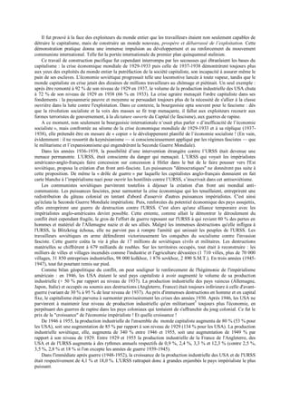 Il fut prouvé à la face des exploiteurs du monde entier que les travailleurs étaient non seulement capables de
détruire le capitalisme, mais de construire un monde nouveau, prospère et débarrassé de l’exploitation. Cette
démonstration pratique donna une immense impulsion au développement et au renforcement du mouvement
communiste international. Telle fut la portée internationale du premier plan quinquennal stalinien.
Ce travail de construction pacifique fut cependant interrompu par les secousses qui ébranlaient les bases du
capitalisme : la crise économique mondiale de 1929-1933 puis celle de 1937-1938 démontrèrent toujours plus
aux yeux des exploités du monde entier la putréfaction de la société capitaliste, son incapacité à assurer même le
pain de ses esclaves. L'économie soviétique progressait telle une locomotive lancée à toute vapeur, tandis que le
monde capitaliste en crise jetait des dizaines de millions travailleurs au chômage et piétinait. Un seul exemple :
après être remonté à 92 % de son niveau de 1929 en 1937, le volume de la production industrielle des USA chuta
à 72 % de son niveau de 1929 en 1938 (66 % en 1933). La crise agraire menaçait l'ordre capitaliste dans ses
fondements : la paysannerie pauvre et moyenne se persuadait toujours plus de la nécessité de s'allier à la classe
ouvrière dans la lutte contre l'exploitation. Dans ce contexte, la bourgeoisie opta souvent pour le fascisme : dès
que la révolution socialiste et la voix des masses se fit trop menaçante, il fallut aux exploiteurs recourir aux
formes terroristes de gouvernement, à la dictature ouverte du Capital (le fascisme), aux guerres de rapine.
A ce moment, non seulement la bourgeoisie internationale n’osait plus parler « d’inefficacité de l’économie
socialiste », mais confrontée au séisme de la crise économique mondiale de 1929-1933 et à sa réplique (1937-
1938), elle prétendit être en mesure de « copier » le développement planifié de l’économie socialiste ! (En vain,
évidemment : il ne ressortit du keynésianisme — si consciencieusement appliqué par les régimes fascistes — que
le militarisme et l’expansionnisme qui engendrèrent la Seconde Guerre Mondiale).
Dans les années 1936-1939, la possibilité d’une intervention étrangère contre l’URSS était devenue une
menace permanente. L'URSS, était consciente du danger qui menaçait. L’URSS qui voyait les impérialistes
américano-anglo-français faire concession sur concession à Hitler dans le but de le faire pousser vers l'Est
soviétique, proposa la création d'un front anti-fasciste. Les puissances "démocratiques" ne donnèrent pas suite à
cette proposition. De même la « drôle de guerre » par laquelle les capitalistes anglo-français donnaient en fait
carte blanche à l’impérialisme nazi pour ouvrir les hostilités contre l’URSS, s’inscrivait dans cet antisoviétisme.
Les communistes soviétiques parvinrent toutefois à déjouer la création d'un front uni mondial anti-
communiste. Les puissances fascistes, pour surmonter la crise économique qui les tenaillaient, entreprirent une
redistribution du gâteau colonial en tentant d'abord d'asservir d'autres puissances impérialistes. C'est ainsi
qu'éclata la Seconde Guerre Mondiale impérialiste. Puis, renforcées du potentiel économique des pays assujettis,
elles entreprirent une guerre de destruction contre l'URSS. C'est alors qu'une alliance temporaire avec les
impérialistes anglo-américains devint possible. Cette entente, comme allait le démontrer le déroulement du
conflit était cependant fragile, le gros de l'effort de guerre reposant sur l'URSS à qui revient 80 % des pertes en
hommes et matériel de l'Allemagne nazie et de ses alliés. Malgré les immenses destructions qu'elle infligea à
l'URSS, la Blitzkrieg échoua, elle ne parvint pas à rompre l'amitié qui unissait les peuples de l'URSS. Les
travailleurs soviétiques en arme défendirent victorieusement les conquêtes du socialisme contre l'invasion
fasciste. Cette guerre coûta la vie à plus de 17 millions de soviétiques civils et militaires. Les destructions
matérielles se chiffrèrent à 679 milliards de roubles. Sur les territoires occupés, tout était à reconstruire : les
milliers de villes et villages incendiés comme l'industrie et l'agriculture dévastées (1 710 villes, plus de 70 000
villages, 31 850 entreprises industrielles, 98 000 kolkhoz, 1 876 sovkhoz, 2 890 S.M.T.). En trois années (1945-
1947), tout fut pourtant remis sur pied.
Comme bilan géopolitique du conflit, on peut souligner le renforcement de l'hégémonie de l'impérialisme
américain : en 1946, les USA étaient le seul pays capitaliste à avoir augmenté le volume de sa production
industrielle (+ 50 % par rapport au niveau de 1937). La production industrielle des pays vaincus (Allemagne,
Japon, Italie) et occupés ou soumis aux destructions (Angleterre, France) était toujours inférieure à celle d'avant-
guerre (variant de 30 % à 95 % de leur niveau de 1937). Au prix d'immenses destructions en homme et en capital
fixe, le capitalisme était parvenu à surmonter provisoirement les crises des années 1930. Après 1946, les USA ne
parvinrent à maintenir leur niveau de production industrielle qu'en militarisant7
toujours plus l'économie, en
perpétuant des guerres de rapine dans les pays coloniaux qui tentaient de s'affranchir du joug colonial. Ce fut le
prix de la "croissance" de l'économie impérialiste ! Et quelle croissance !
De 1946 à 1955, la production industrielle de l'ensemble du monde capitaliste augmenta de 80 % (53 % pour
les USA), soit une augmentation de 85 % par rapport à son niveau de 1929 (134 % pour les USA). La production
industrielle soviétique, elle, augmenta de 340 % entre 1946 et 1955, soit une augmentation de 1949 % par
rapport à son niveau de 1929. Entre 1929 et 1955 la production industrielle de la France de l'Angleterre, des
USA et de l'URSS augmenta à des rythmes annuels respectifs de 0,9 %, 2,4 %, 3,3 % et 12,3 % (contre 2,5 %,
3,5 %, 2,8 % et 18 % si l'on excepte les années de guerre 1939-1945).
Dans l'immédiate après guerre (1948-1952), la croissance de la production industrielle des USA et de l'URSS
était respectivement de 4,1 % et 18,0 %. L'URSS rattrapait donc à grandes enjambés le pays impérialiste le plus
puissant.
 