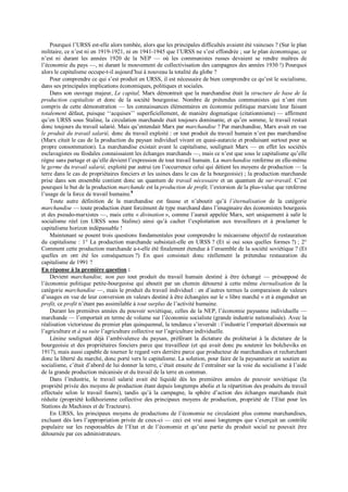 Pourquoi l’URSS est-elle alors tombée, alors que les principales difficultés avaient été vaincues ? (Sur le plan
militaire, ce n’est ni en 1919-1921, ni en 1941-1945 que l’URSS ne s’est effondrée ; sur le plan économique, ce
n’est ni durant les années 1920 de la NEP — où les communistes russes devaient se rendre maîtres de
l’économie du pays —, ni durant le mouvement de collectivisation des campagnes des années 1930 !) Pourquoi
alors le capitalisme occupe-t-il aujourd’hui à nouveau la totalité du globe ?
Pour comprendre ce qui s’est produit en URSS, il est nécessaire de bien comprendre ce qu’est le socialisme,
dans ses principales implications économiques, politiques et sociales.
Dans son ouvrage majeur, Le capital, Marx démontrait que la marchandise était la structure de base de la
production capitaliste et donc de la société bourgeoise. Nombre de prétendus communistes qui n’ont rien
compris de cette démonstration — les connaissances élémentaires en économie politique marxiste leur faisant
totalement défaut, puisque ‘‘acquises’’ superficiellement, de manière dogmatique (citationnisme) — affirment
qu’en URSS sous Staline, la circulation marchande était toujours dominante, et qu’en somme, le travail restait
donc toujours du travail salarié. Mais qu’entendait Marx par marchandise ? Par marchandise, Marx avait en vue
le produit du travail salarié, donc du travail exploité : or tout produit du travail humain n’est pas marchandise
(Marx citait le cas de la production du paysan individuel vivant en quasi-autarcie et produisant surtout pour sa
propre consommation). La marchandise existait avant le capitalisme, soulignait Marx — en effet les sociétés
esclavagistes ou féodales connaissaient les échanges marchands —, mais ce n’est que sous le capitalisme qu’elle
règne sans partage et qu’elle devient l’expression de tout travail humain. La marchandise renferme en elle-même
le germe du travail salarié, exploité par autrui (en l’occurrence celui qui détient les moyens de production — la
terre dans le cas de propriétaires fonciers et les usines dans le cas de la bourgeoisie) ; la production marchande
prise dans son ensemble contient donc un quantum de travail nécessaire et un quantum de sur-travail. C’est
pourquoi le but de la production marchande est la production de profit, l’extorsion de la plus-value que renferme
l’usage de la force de travail humaine.8
Toute autre définition de la marchandise est fausse et n’aboutit qu’à l’éternalisation de la catégorie
marchandise — toute production étant forcément de type marchand dans l’imaginaire des économistes bourgeois
et des pseudo-marxistes —, mais cette « divination », comme l’aurait appelée Marx, sert uniquement à salir le
socialisme réel (en URSS sous Staline) ainsi qu’à cacher l’exploitation aux travailleurs et à proclamer le
capitalisme horizon indépassable !
Maintenant se posent trois questions fondamentales pour comprendre le mécanisme objectif de restauration
du capitalisme : 1° La production marchande subsistait-elle en URSS ? (Et si oui sous quelles formes ?) ; 2°
Comment cette production marchande a-t-elle été finalement étendue à l’ensemble de la société soviétique ? (Et
quelles en ont été les conséquences ?) En quoi consistait donc réellement la prétendue restauration du
capitalisme de 1991 ?
En réponse à la première question :
Devient marchandise, non pas tout produit du travail humain destiné à être échangé — présupposé de
l’économie politique petite-bourgeoise qui aboutit par un chemin détourné à cette même éternalisation de la
catégorie marchandise —, mais le produit du travail individuel : en d’autres termes la comparaison de valeurs
d’usages en vue de leur conversion en valeurs destiné à être échangées sur le « libre marché » et à engendrer un
profit, ce profit n’étant pas assimilable à tout surplus de l’activité humaine.
Durant les premières années du pouvoir soviétique, celles de la NEP, l’économie paysanne individuelle —
marchande — l’emportait en terme de volume sur l’économie socialiste (grande industrie nationalisée). Avec la
réalisation victorieuse du premier plan quinquennal, la tendance s’inversât : l’industrie l’emportait désormais sur
l’agriculture et à sa suite l’agriculture collective sur l’agriculture individuelle.
Lénine soulignait déjà l’ambivalence du paysan, préférant la dictature du prolétariat à la dictature de la
bourgeoisie et des propriétaires fonciers parce que travailleur (et qui avait donc pu soutenir les bolcheviks en
1917), mais aussi capable de tourner le regard vers derrière parce que producteur de marchandises et recherchant
donc la liberté du marché, donc porté vers le capitalisme. La solution, pour faire de la paysannerie un soutien au
socialisme, c’était d’abord de lui donner la terre, c’était ensuite de l’entraîner sur la voie du socialisme à l’aide
de la grande production mécanisée et du travail de la terre en commun.
Dans l’industrie, le travail salarié avait été liquidé dès les premières années de pouvoir soviétique (la
propriété privée des moyens de production étant depuis longtemps abolie et la répartition des produits du travail
effectuée selon le travail fourni), tandis qu’à la campagne, la sphère d’action des échanges marchands était
réduite (propriété kolkhozienne collective des principaux moyens de production, propriété de l’Etat pour les
Stations de Machines et de Tracteurs).
En URSS, les principaux moyens de productions de l’économie ne circulaient plus comme marchandises,
excluant dès lors l’appropriation privée de ceux-ci — ceci est vrai aussi longtemps que s’exerçait un contrôle
populaire sur les responsables de l’Etat et de l’économie et qu’une partie du produit social ne pouvait être
détournée par ces administrateurs.
 
