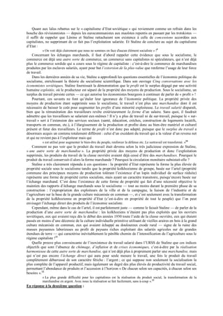 Quant aux laïus rebattus sur le « capitalisme d’Etat soviétique » qui reviennent comme un refrain dans les
bouche des révisionnistes — depuis les eurocommunistes aux maoïstes repentis en passant par les trotskistes —
il suffit de rappeler que Lénine et Staline rattachaient son existence à celle de concessions accordées aux
capitalistes, ne supprimant de ce fait pas l’exploitation salariée. Et Staline de conclure au sujet du capitalisme
d’Etat :
« On voit déjà clairement que nous ne sommes en face d'aucun élément socialiste » !9
Concernant les échanges marchands, il faut d’abord rappeler cette évidence que sous le socialisme, le
commerce est déjà une autre sorte de commerce, un commerce sans capitalistes ni spéculateurs, qui n’est déjà
plus le commerce sordide qui a cours sous le régime de capitaliste : c’est-à-dire le commerce de marchandises
produites par les esclaves salariés, ayant pour but l’extorsion de la plus-value que renferme l’usage de leur force
de travail.
Dans les dernières années de sa vie, Staline a approfondi les questions essentielles de l’économie politique du
socialisme, enrichissant la théorie du socialisme scientifique. Dans son ouvrage Cinq conversations avec les
économistes soviétiques, Staline fournissait la démonstration que le profit est le surplus dégagé par une activité
humaine exploitée, où le producteur est séparé de la propriété des moyens de production. Sous le socialisme, un
surplus du travail persiste certes — ce qui autorise les économistes bourgeois à continuer de parler de « profit » !
Pourtant, ces savants ne font qu’étaler leur ignorance de l’économie politique. La propriété privée des
moyens de production étant supprimée sous le socialisme, le travail n’est plus une marchandise dont il est
nécessaire de baisser le coût pour augmenter les profits d’une minorité exploiteuse. Le travail salarié disparaît,
bien que la rémunération des travailleurs revête extérieurement la forme d’un salaire. Sans quoi, il faudrait
admettre que les travailleurs se salarient eux-mêmes ! Il n’y a plus de travail ni de sur-travail, puisque le « sur-
travail » sert à l’extension des services sociaux (santé, éducation, crèches, construction de logements locatifs,
transports en commun, etc.), à l’élargissement de la production et profite donc au bien-être matériel et culturel
présent et futur des travailleurs. Le terme de profit n’est donc pas adapté, puisque que le surplus du travail a
désormais acquis un contenu totalement différent : celui d’un excédent du travail qui a la valeur d’un revenu net
et qui ne revient pas à l’exploiteur mais qui
« est utilisé pour augmenter le bien-être du peuple, renforcer la défense etc. Le surtravail est transformé. »10
Comment ne pas voir que le produit du travail était devenu selon la très judicieuse expression de Staline,
« une autre sorte de marchandise ». La propriété privée des moyens de production et donc l’exploitation
supprimée, les produits du travail de la classe ouvrière avaient déjà cessé d’être des marchandises. Pourquoi le
produit du travail conservait-il alors la forme marchande ? Pourquoi la circulation monétaire subsistait-elle ?
Staline a très clairement répondu à ces questions : la propriété d’Etat représente la forme la plus élevée de
propriété sociale sous le socialisme tandis que la propriété kolkhozienne de groupe, basée sur l’artel (propriété
commune des principaux moyens de production tolérant l’existence d’un lopin individuel de surface réduite)
représente une forme de propriété certes socialiste, mais ayant un caractère transitoire, puisqu’encore basée sur
l’échange marchand. C’est donc l’existence de cette forme de propriété qui fait d’une nécessité objective le
maintien des rapports d’échange marchands sous le socialisme — tout au moins durant la première phase de sa
construction : l’expropriation des exploiteurs de la ville et de la campagne, la liaison de l’industrie et de
l’agriculture sur la base de la grande culture mécanisée en commun —, et c’est seulement avec la transformation
de la propriété kolkhozienne en propriété d’Etat (c’est-à-dire en propriété de tout le peuple) que l’on peut
envisager l’échange direct des produits de l’économie socialiste.
Cependant, même dans le cas de l’artel, il est parfaitement juste — comme le faisait Staline — de parler de la
production d’une autre sorte de marchandise : les kolkhoziens n’étaient pas plus exploités que les ouvriers
soviétiques, eux qui avaient reçu dès le début des années 1930 toute l’aide de la classe ouvrière, eux qui étaient
passés en moins d’une décennie de la culture individuelle primitive utilisant de vieilles araires en bois à la grand
culture mécanisée en commun, eux qui avaient échappé au douloureux exode rural — signe de la ruine des
masses paysannes laborieuses au profit de paysans riches exploitant des salariés agricoles sur de grandes
étendues de terre — qui caractérise inévitablement le pénible chemin de l’intensification de l’agriculture sous le
régime capitaliste !11
Quelle preuve plus convaincante de l’inexistence du travail salarié dans l’URSS de Staline que ces indices
objectifs que sont l’absence de chômage, d’inflation et de crises économiques, c’est-à-dire par la réalisation
harmonieuse de cette autre sorte de marchandise, qui n’est déjà plus à proprement parler une marchandise, mais
qui n’est pas encore l’échange direct qui aura pour seule mesure le travail, une fois le produit du travail
complètement débarrassé de son caractère fétiche : l’argent ; ce qui suppose non seulement la socialisation la
plus complète de l’appareil productif, mais également un degré des plus élevés de productivité du travail social,
permettant l’abondance de produits et l’accession à l’horizon « De chacun selon ses capacités, à chacun selon ses
besoins ».12
« La plus grande difficulté pour les capitalistes est la réalisation du produit social, la transformation de la
marchandise en argent. Avec nous la réalisation se fait facilement, sans à-coup ».13
En réponse à la deuxième question :
 