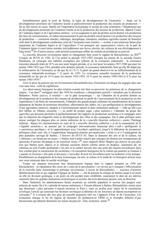 Immédiatement après la mort de Staline, la ligne de développement de l’économie — basée sur le
développement prioritaire de l’industrie lourde et particulièrement la production des moyens de production —
fut en fait remise en cause. Quelle est l’importance économique et sociale de cette orientation ? Simplement que
du développement prioritaire de l’industrie lourde et de la production des moyens de production, dépend l’essor
de l’industrie légère et de l’agriculture entières : si l’on augmente la part du produit social destiné à la production
des bien de consommation, on réduit nécessairement la part du produit social destiné à la production des moyens
de production — extraction minière, sidérurgie, énergétique, transports, machines agricoles (autant de branches
clefs dont le développement conditionne celui de l’économie toute entière) — et donc à une extension future plus
importante de l’industrie légère et de l’agriculture. C’est pourquoi une augmentation relative de la part de
l’industrie légère à court terme entraîne inévitablement une baisse absolue des rythmes de son développement à
long terme.14
En d’autres termes, cette priorité économique reflète les intérêts du prolétariat au pouvoir.
La nouvelle direction révisionniste opéra ce changement bien avant le rapport de Khrouchtchev au XXème
Congrès du PCUS en 1956. Si l’on prend la période 1927-1952 (excepté les années de la seconde Guerre
Mondiale), on remarque une stabilité exemplaire des rythmes de la croissance industrielle : la croissance
moyenne annuelle étant de 18 % sur une aussi longue période, et ce tant pour les années 1927-1940 que pour les
années 1946-1952 (aux USA, pendant cette dernière période, la croissance industrielle, bien qu’elle fût dopée par
la militarisation de l’économie, ne fut que de 4,1 % !). A partir de quand observe-t-on un infléchissement de la
croissance industrielle soviétique ? A partir de 1953. La croissance annuelle moyenne de la production
industrielle ne fut que de 14 % pour les années 1953-1955, 10 % pour les années 1958-1961 et 8 % pour les
années 1965-1970 !
Avec la prise du pouvoir par les révisionnistes khrouchtchéviens, l'économie soviétique fut engagée dans une
voie sans issue : celle du capitalisme.
Les observateurs bourgeois les plus éclairés avaient très bien su percevoir les prémisses de ce changement
majeur : l’un deux15
soulignait ainsi dès 1954 les nombreux « changements positifs » introduits par la direction
Malenkov. Parmi ceux-ci, il insistait — sur le plan économique — sur l’abandon de la priorité donnée au
développement de la production des moyens de production au profit de l’accroissement de la production (et des
importations !) de biens de consommation, l’abandon des grands projets staliniens de transformation de la nature
(plantation de bandes de protection forestières, afforestation des sables, etc.) qui préfiguraient le développement
d’une agriculture intensive, intégrée à l’environnement naturel et donc totalement maîtrisée — telle qu’elle a pu
être édifiée en Albanie socialiste —, au profit de projets jugés « plus réalistes », l’abandon du projet des
agrovilles qui devaient permettre le perfectionnement des rapports de production socialistes à la campagne ainsi
que la réduction des disparités entre le développement des villes et des campagnes. Sur le plan politique notre
auteur souligne les attaques plus ou moins indirectes de la « nouvelle direction collective » contre l’héritage
stalinien : depuis les claironnements au sujet de la « nouvelle direction collective » et de la restauration de la
« légalité socialiste », en passant par la campagne anti-américaine beaucoup plus « soft » (préfigurant la
« coexistence pacifique » et le rapprochement avec l’occident capitaliste), jusqu’à la libération de prisonniers
politiques (dont ceux liés à l’organisation bourgeoise-sioniste pro-américaine « Joint ») et à l’expurgation du
plus populaire ouvrage de Staline : L’histoire du PCUS (b). Dans le domaine des arts et de la culture, les
« réformes » ne furent pas en restes : « Staline était à peine enterré que consigne fut donnée aux entrepreneurs de
spectacles d’amuser davantage et de moraliser moins »16
, nous rapporte Henri Shapiro qui précise un peu plus
loin que Staline mort, Jdanov et le réalisme socialiste étaient comme entrés en disgrâce. Autrement dit, on
substitua au mot d’ordre prolétarien « les arts et la culture doivent être une arme des masses travailleuses dans
leur combat pour la construction du socialisme » la conception bourgeoise de la culture qui pourrait se résumer à
« panem et circenses » [du pain et des jeux], c’est-à-dire divertir les travailleurs pour les endormir et les tromper.
Parallèlement au changement de la base économique, les arts, la culture et le mode de vie bourgeois prirent ainsi
une vaste extension dans la société soviétique.
Toutes ces attaques trouveront leur aboutissement logique dans le rapport présenté en 1956 par
Khrouchtchev : la répudiation des excès du « culte de la personnalité » ne servait qu’à masquer l’officialisation
de la nouvelle ligne économique et politique révisionniste. L’erreur de Khrouchtchev — soucieux d’enterrer
définitivement tout ce qui rappelait l’époque de Staline —, fut de pousser la critique de Staline jusqu’à un point
où elle en devenait grotesque, à un point où elle perdait toute crédibilité, notamment le déni de ses mérites
essentiels dans les grandes réalisations économiques et sociales des trois décennies passées sous sa direction.
Dans l'industrie, les administrateurs furent soustraits au contrôle populaire et ouvrier (les purges) sous
prétexte de mettre fin à la « période de terreur stalinienne ». Faisant allusion à Staline, Khrouchtchev assura ainsi
que désormais « plus personne n’oserait terroriser le Parti », mais en profita pour retirer de la constitution
soviétique l’article qui autorisait les électeurs soviétiques à démettre de ses fonctions un député incompétent ou
corrompu.17
Il n’existait dès lors plus de contrôle populaire réel sur l’appareil d’Etat et de l’économie. Cet
évènement marque la fin du régime de dictature du prolétariat en URSS et le triomphe définitif d’une
bureaucratie qui détenait désormais les rennes du pouvoir : Etat, économie, armée.18
 