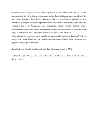 A cultura de massa é espetacular: assenta no espetáculo, requer o interessante, o raro, e são estes
que, como nos faz ver Lefebvre, em sua arguta análise das condições do espírito moderno, vão,
aos poucos, tomando o lugar do Belo. Os espetáculos que se apóiam nos meios técnicos de
reprodução da imagem, tais como os proporcionados pelo cinema e pela televisão, têm uma força
persuasiva que os da Antiguidade e do Renascimento jamais puderam alcançar. Com a
transmissão de imagens curiosas e interessantes pelos meios audiovisuais, os mitos do nosso
tempo se multiplicam, mas a linguagem simbólica, essencial à arte, estiola-se.
Entre mitos ativos e símbolos que o passado nos legou, qual a alternativa do artista? Terá ele,
teremos nós, consciência de que talvez estejamos engajados em algo que já não é mais arte; mas
o que será então e qual o seu nome?

(Henri Lefebvre, Introduction à Ia modernité, Les Éditions de Minuit, p. 272.)
NUNES, Benedito. “A perda da aura”. In: Introdução à Filosofia da Arte. São Paulo: Editora
Ática, 1999.p.52

 