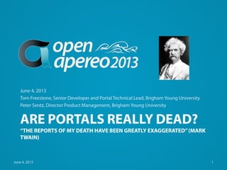 ARE PORTALS REALLY DEAD?
“THE REPORTS OF MY DEATH HAVE BEEN GREATLY EXAGGERATED”(MARK
TWAIN)
June 4, 2013
Tom Freestone, Senior Developer and Portal Technical Lead, Brigham Young University
Peter Sentz, Director Product Management, Brigham Young University
June 4, 2013 1
 