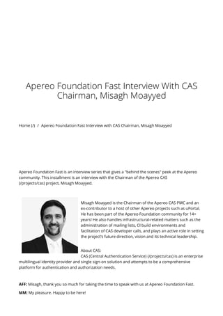Home (/) / Apereo Foundation Fast Interview with CAS Chairman, Misagh Moayyed
Apereo Foundation Fast Interview With CAS
Chairman, Misagh Moayyed
Apereo Foundation Fast is an interview series that gives a "behind the scenes" peek at the Apereo
community. This installment is an interview with the Chairman of the Apereo CAS
(/projects/cas) project, Misagh Moayyed.
Misagh Moayyed is the Chairman of the Apereo CAS PMC and an
ex-contributor to a host of other Apereo projects such as uPortal.
He has been part of the Apereo Foundation community for 14+
years! He also handles infrastructural-related matters such as the
administration of mailing lists, CI build environments and
facilitation of CAS developer calls, and plays an active role in setting
the project’s future direction, vision and its technical leadership.
About CAS:
CAS (Central Authentication Service) (/projects/cas) is an enterprise
multilingual identity provider and single sign-on solution and attempts to be a comprehensive
platform for authentication and authorization needs.
AFF: Misagh, thank you so much for taking the time to speak with us at Apereo Foundation Fast.
MM: My pleasure. Happy to be here!
 
