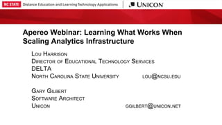 Apereo Webinar: Learning What Works When
Scaling Analytics Infrastructure
LOU HARRISON
DIRECTOR OF EDUCATIONAL TECHNOLOGY SERVICES
DELTA
NORTH CAROLINA STATE UNIVERSITY LOU@NCSU.EDU
GARY GILBERT
SOFTWARE ARCHITECT
UNICON GGILBERT@UNICON.NET
 