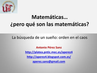 Matemáticas…
¿pero qué son las matemáticas?
La búsqueda de un sueño: orden en el caos
Antonio Pérez Sanz
http://platea.pntic.mec.es/aperez4
http://aperez4.blogspot.com.es/
aperez.sanz@gmail.com

 