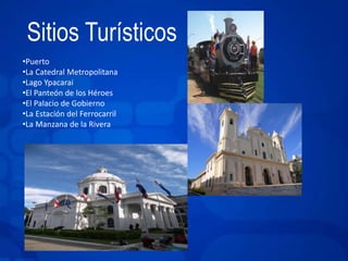 Sitios Turísticos 
•Puerto 
•La Catedral Metropolitana 
•Lago Ypacarai 
•El Panteón de los Héroes 
•El Palacio de Gobierno 
•La Estación del Ferrocarril 
•La Manzana de la Rivera 
 
